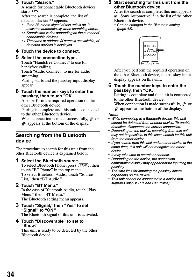 343Touch “Search.”A search for connectable Bluetooth devices starts.*1*2After the search is complete, the list of detected devices*3 appears.*1 If the Bluetooth signal of this unit is off, it activates automatically when searching starts.*2 Search time varies depending on the number of connectable devices.*3 The name or address (if name is unavailable) of detected devices is displayed.4Touch the device to connect.5Select the connection type.Touch “Handsfree Connect” to use for handsfree calling.Touch “Audio Connect” to use for audio streaming.Pairing starts and the passkey input display appear.6Touch the number keys to enter the passkey, then touch “OK.”Also perform the required operation on the other Bluetooth device.Pairing is complete and this unit is connected to the other Bluetooth device.When connection is made successfully,   or  appears at the bottom of the display.Searching from the Bluetooth deviceThe procedure to search for this unit from the other Bluetooth device is explained below.1Select the Bluetooth source.To select Bluetooth Phone, press (TOP), then touch “BT Phone” in the top menu.To select Bluetooth Audio, touch “Source List,” then “BT Audio.”2Touch “BT Menu.”In the case of Bluetooth Audio, touch “Play Menu,” then “BT Menu.”The Bluetooth setting menu appears.3Touch “Signal,” then “Yes” to set “Signal” to “ON.”The Bluetooth signal of this unit is activated.4Touch “Discoverable” to set to “Show.”This unit is ready to be detected by the other Bluetooth device.5Start searching for this unit from the other Bluetooth device.After the search is complete, this unit appears as “Sony Automotive”* in the list of the other Bluetooth device.*Can be changed in the Bluetooth setting (page 42).After you perform the required operation on the other Bluetooth device, the passkey input display appears on this unit.6Touch the number keys to enter the passkey, then “OK.”Pairing is complete and this unit is connected to the other Bluetooth device.When connection is made successfully,   or  appears at the bottom of the display.Notes•While connecting to a Bluetooth device, this unit cannot be detected from another device. To enable detection, disconnect the current connection.•Depending on the device, searching from this unit may not be possible. In this case, search for this unit from the other device.•If you search from this unit and another device at the same time, this unit will not recognize the other device.•It may take time to search or connect.•Depending on the device, the connection confirmation display may appear before inputting the passkey.•The time limit for inputting the passkey differs depending on the device.•This unit cannot be connected to a device that supports only HSP (Head Set Profile).XXXXXXXDR-BT30QSonyAutomotive