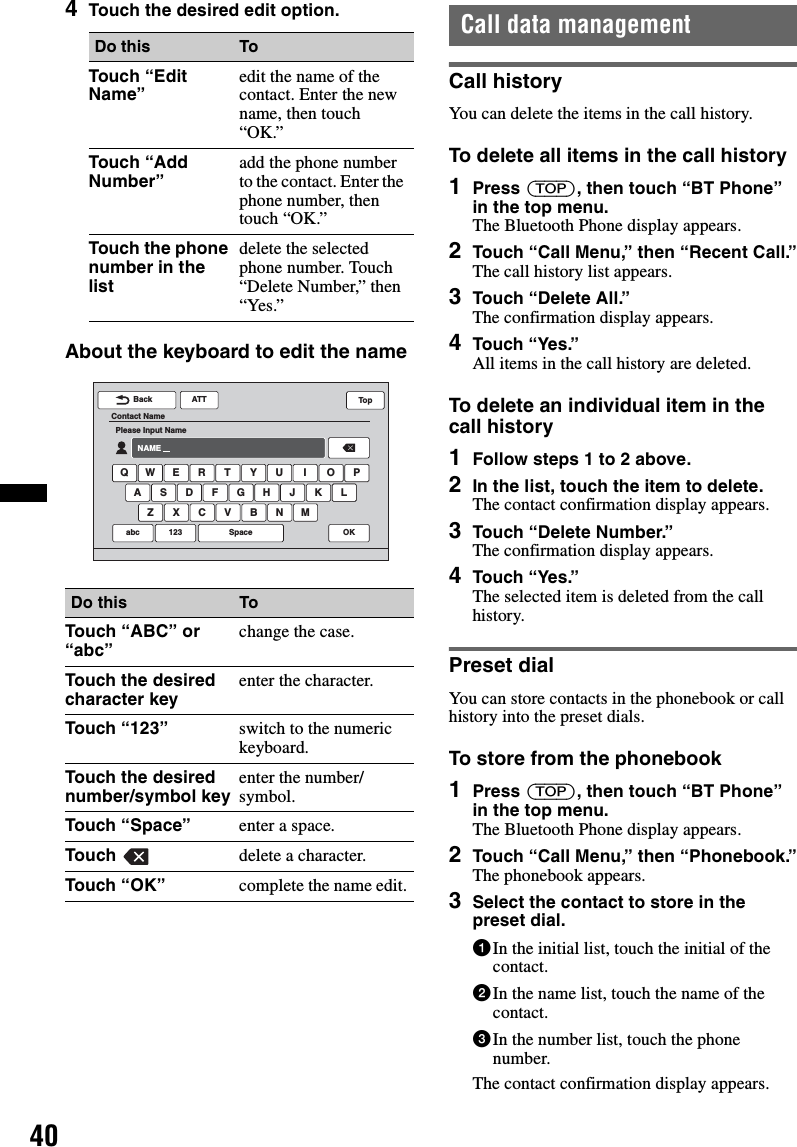 404Touch the desired edit option.About the keyboard to edit the nameCall data managementCall historyYou can delete the items in the call history.To delete all items in the call history1Press (TOP), then touch “BT Phone” in the top menu.The Bluetooth Phone display appears.2Touch “Call Menu,” then “Recent Call.”The call history list appears.3Touch “Delete All.”The confirmation display appears.4Touch “Yes.”All items in the call history are deleted.To delete an individual item in the call history1Follow steps 1 to 2 above.2In the list, touch the item to delete.The contact confirmation display appears.3Touch “Delete Number.”The confirmation display appears.4Touch “Yes.”The selected item is deleted from the call history.Preset dialYou can store contacts in the phonebook or call history into the preset dials.To store from the phonebook1Press (TOP), then touch “BT Phone” in the top menu.The Bluetooth Phone display appears.2Touch “Call Menu,” then “Phonebook.”The phonebook appears.3Select the contact to store in the preset dial.1In the initial list, touch the initial of the contact.2In the name list, touch the name of the contact.3In the number list, touch the phone number.The contact confirmation display appears.Do this ToTouch “Edit Name” edit the name of the contact. Enter the new name, then touch “OK.”Touch “Add Number” add the phone number to the contact. Enter the phone number, then touch “OK.”Touch the phone number in the listdelete the selected phone number. Touch “Delete Number,” then “Yes.”Do this ToTouch “ABC” or “abc” change the case.Touch the desired character key enter the character.Touch “123” switch to the numeric keyboard.Touch the desired number/symbol key enter the number/symbol.Touch “Space” enter a space.Touch  delete a character.Touch “OK” complete the name edit.ATTBackContact NamePlease Input NameNAMEQ W E R T Y U I O PA S D F G H J KZ X C V B N MLabc 123 OKSpaceTop