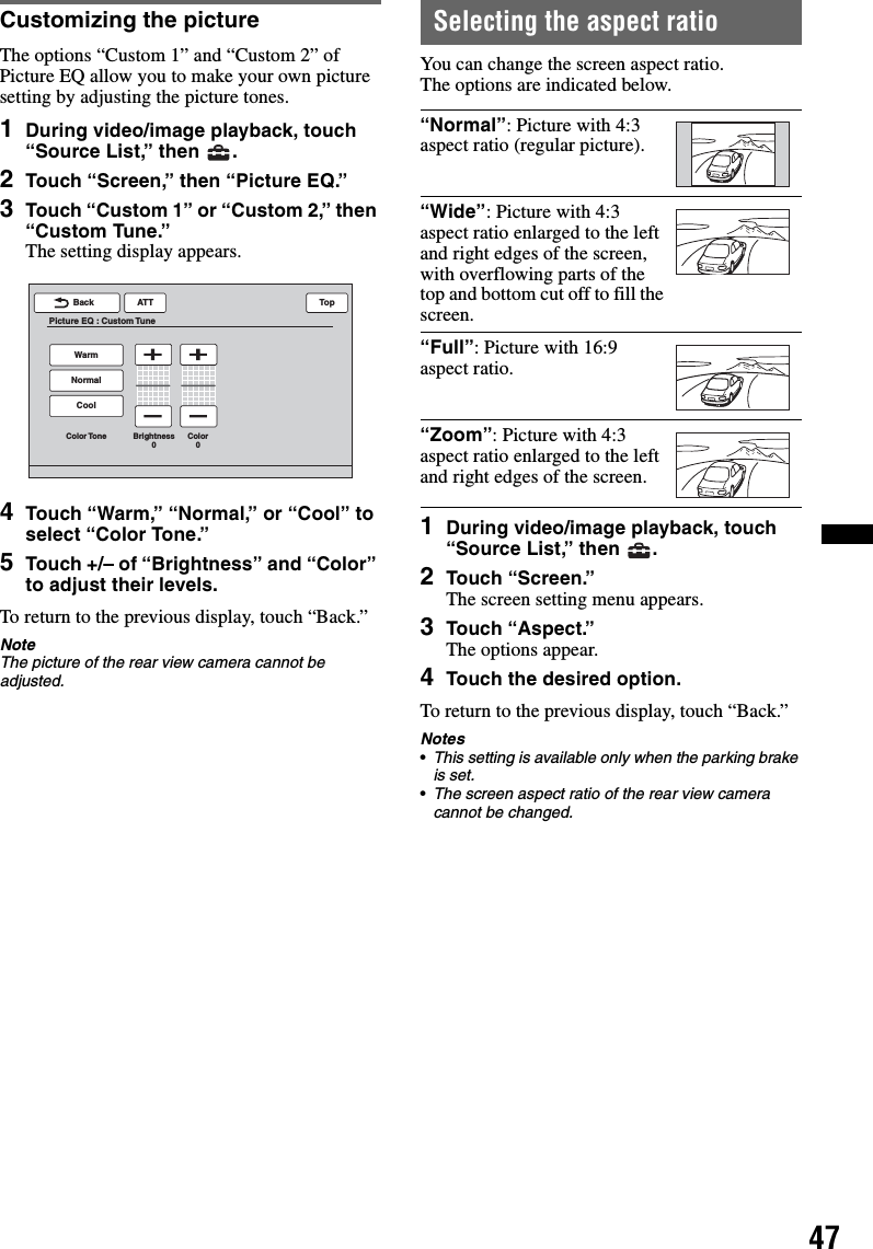 47Customizing the pictureThe options “Custom 1” and “Custom 2” of Picture EQ allow you to make your own picture setting by adjusting the picture tones.1During video/image playback, touch “Source List,” then  .2Touch “Screen,” then “Picture EQ.”3Touch “Custom 1” or “Custom 2,” then “Custom Tune.”The setting display appears.4Touch “Warm,” “Normal,” or “Cool” to select “Color Tone.”5Touch +/– of “Brightness” and “Color” to adjust their levels.To return to the previous display, touch “Back.”NoteThe picture of the rear view camera cannot be adjusted.Selecting the aspect ratioYou can change the screen aspect ratio.The options are indicated below.1During video/image playback, touch “Source List,” then  .2Touch “Screen.”The screen setting menu appears.3Touch “Aspect.”The options appear.4Touch the desired option.To return to the previous display, touch “Back.”Notes•This setting is available only when the parking brake is set.•The screen aspect ratio of the rear view camera cannot be changed.ATTBackPicture EQ : Custom TuneTopCoolColor Tone Brightness0Color0NormalWarm“Normal”: Picture with 4:3 aspect ratio (regular picture).“Wide”: Picture with 4:3 aspect ratio enlarged to the left and right edges of the screen, with overflowing parts of the top and bottom cut off to fill the screen.“Full”: Picture with 16:9 aspect ratio.“Zoom”: Picture with 4:3 aspect ratio enlarged to the left and right edges of the screen.
