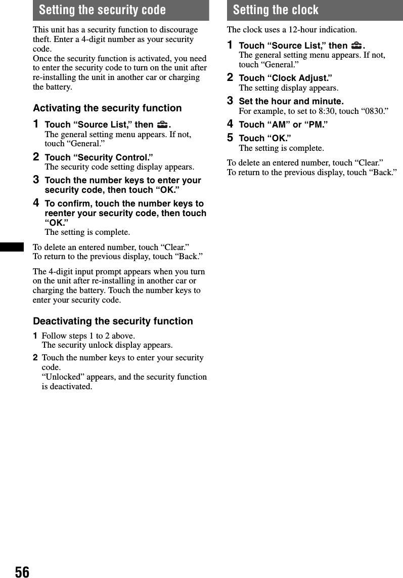 56Setting the security codeThis unit has a security function to discourage theft. Enter a 4-digit number as your security code.Once the security function is activated, you need to enter the security code to turn on the unit after re-installing the unit in another car or charging the battery.Activating the security function1Touch “Source List,” then  .The general setting menu appears. If not, touch “General.”2Touch “Security Control.”The security code setting display appears.3Touch the number keys to enter your security code, then touch “OK.”4To confirm, touch the number keys to reenter your security code, then touch “OK.”The setting is complete.To delete an entered number, touch “Clear.”To return to the previous display, touch “Back.”The 4-digit input prompt appears when you turn on the unit after re-installing in another car or charging the battery. Touch the number keys to enter your security code.Deactivating the security function1Follow steps 1 to 2 above.The security unlock display appears.2Touch the number keys to enter your security code.“Unlocked” appears, and the security function is deactivated.Setting the clockThe clock uses a 12-hour indication.1Touch “Source List,” then  .The general setting menu appears. If not, touch “General.”2Touch “Clock Adjust.”The setting display appears.3Set the hour and minute.For example, to set to 8:30, touch “0830.”4Touch “AM” or “PM.”5Touch “OK.”The setting is complete.To delete an entered number, touch “Clear.”To return to the previous display, touch “Back.”