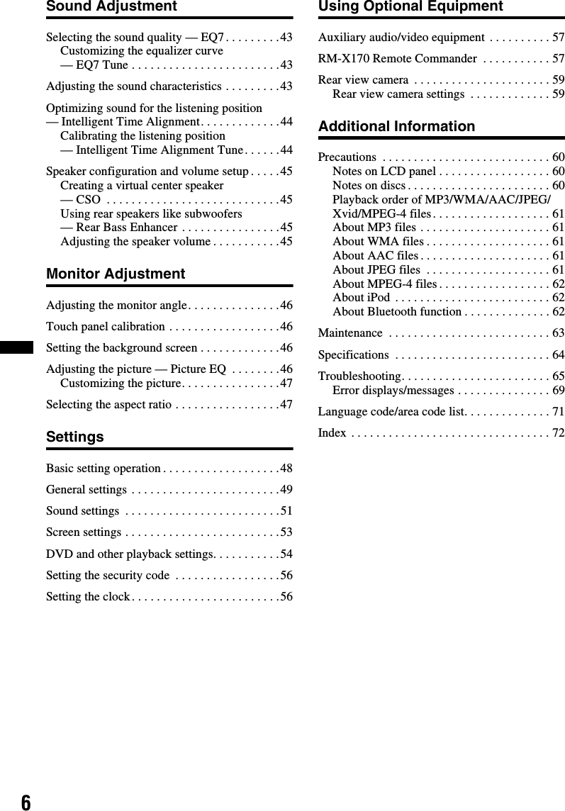 6Sound AdjustmentSelecting the sound quality — EQ7. . . . . . . . .43Customizing the equalizer curve — EQ7 Tune . . . . . . . . . . . . . . . . . . . . . . . .43Adjusting the sound characteristics . . . . . . . . .43Optimizing sound for the listening position — Intelligent Time Alignment. . . . . . . . . . . . .44Calibrating the listening position — Intelligent Time Alignment Tune. . . . . .44Speaker configuration and volume setup . . . . .45Creating a virtual center speaker — CSO  . . . . . . . . . . . . . . . . . . . . . . . . . . . .45Using rear speakers like subwoofers — Rear Bass Enhancer . . . . . . . . . . . . . . . .45Adjusting the speaker volume . . . . . . . . . . .45Monitor AdjustmentAdjusting the monitor angle. . . . . . . . . . . . . . .46Touch panel calibration . . . . . . . . . . . . . . . . . .46Setting the background screen . . . . . . . . . . . . .46Adjusting the picture — Picture EQ  . . . . . . . .46Customizing the picture. . . . . . . . . . . . . . . .47Selecting the aspect ratio . . . . . . . . . . . . . . . . .47SettingsBasic setting operation . . . . . . . . . . . . . . . . . . .48General settings . . . . . . . . . . . . . . . . . . . . . . . .49Sound settings  . . . . . . . . . . . . . . . . . . . . . . . . .51Screen settings . . . . . . . . . . . . . . . . . . . . . . . . .53DVD and other playback settings. . . . . . . . . . .54Setting the security code  . . . . . . . . . . . . . . . . .56Setting the clock. . . . . . . . . . . . . . . . . . . . . . . .56Using Optional EquipmentAuxiliary audio/video equipment . . . . . . . . . . 57RM-X170 Remote Commander  . . . . . . . . . . . 57Rear view camera  . . . . . . . . . . . . . . . . . . . . . . 59Rear view camera settings  . . . . . . . . . . . . . 59Additional InformationPrecautions  . . . . . . . . . . . . . . . . . . . . . . . . . . . 60Notes on LCD panel . . . . . . . . . . . . . . . . . . 60Notes on discs . . . . . . . . . . . . . . . . . . . . . . . 60Playback order of MP3/WMA/AAC/JPEG/Xvid/MPEG-4 files. . . . . . . . . . . . . . . . . . . 61About MP3 files . . . . . . . . . . . . . . . . . . . . . 61About WMA files . . . . . . . . . . . . . . . . . . . . 61About AAC files. . . . . . . . . . . . . . . . . . . . . 61About JPEG files  . . . . . . . . . . . . . . . . . . . . 61About MPEG-4 files . . . . . . . . . . . . . . . . . . 62About iPod . . . . . . . . . . . . . . . . . . . . . . . . . 62About Bluetooth function . . . . . . . . . . . . . . 62Maintenance  . . . . . . . . . . . . . . . . . . . . . . . . . . 63Specifications  . . . . . . . . . . . . . . . . . . . . . . . . . 64Troubleshooting. . . . . . . . . . . . . . . . . . . . . . . . 65Error displays/messages . . . . . . . . . . . . . . . 69Language code/area code list. . . . . . . . . . . . . . 71Index . . . . . . . . . . . . . . . . . . . . . . . . . . . . . . . . 72