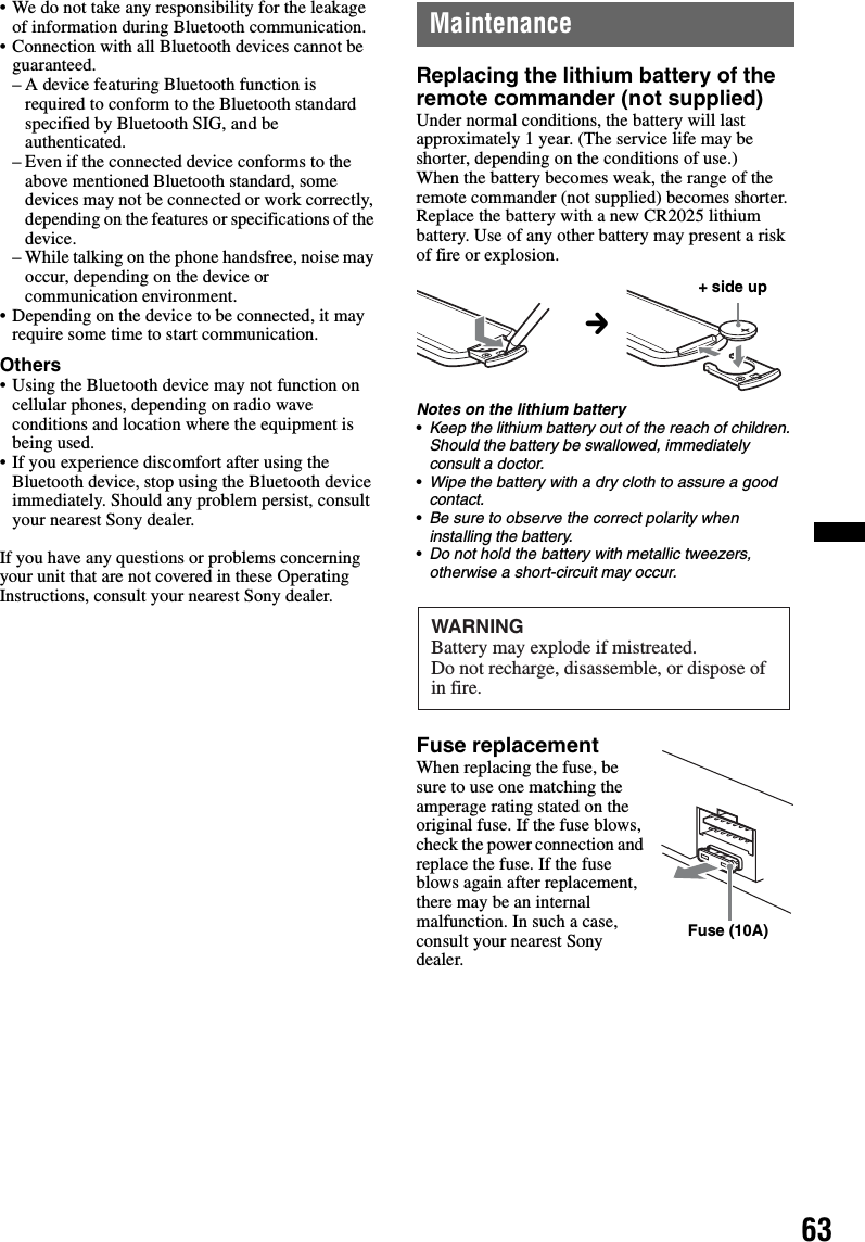 63• We do not take any responsibility for the leakage of information during Bluetooth communication.• Connection with all Bluetooth devices cannot be guaranteed.– A device featuring Bluetooth function is required to conform to the Bluetooth standard specified by Bluetooth SIG, and be authenticated.– Even if the connected device conforms to the above mentioned Bluetooth standard, some devices may not be connected or work correctly, depending on the features or specifications of the device.– While talking on the phone handsfree, noise may occur, depending on the device or communication environment.• Depending on the device to be connected, it may require some time to start communication.Others• Using the Bluetooth device may not function on cellular phones, depending on radio wave conditions and location where the equipment is being used.• If you experience discomfort after using the Bluetooth device, stop using the Bluetooth device immediately. Should any problem persist, consult your nearest Sony dealer.If you have any questions or problems concerning your unit that are not covered in these Operating Instructions, consult your nearest Sony dealer.MaintenanceReplacing the lithium battery of the remote commander (not supplied)Under normal conditions, the battery will last approximately 1 year. (The service life may be shorter, depending on the conditions of use.)When the battery becomes weak, the range of the remote commander (not supplied) becomes shorter. Replace the battery with a new CR2025 lithium battery. Use of any other battery may present a risk of fire or explosion.Notes on the lithium battery•Keep the lithium battery out of the reach of children. Should the battery be swallowed, immediately consult a doctor.•Wipe the battery with a dry cloth to assure a good contact.•Be sure to observe the correct polarity when installing the battery.•Do not hold the battery with metallic tweezers, otherwise a short-circuit may occur.Fuse replacementWhen replacing the fuse, be sure to use one matching the amperage rating stated on the original fuse. If the fuse blows, check the power connection and replace the fuse. If the fuse blows again after replacement, there may be an internal malfunction. In such a case, consult your nearest Sony dealer.c+ side upWARNINGBattery may explode if mistreated.Do not recharge, disassemble, or dispose of in fire.Fuse (10A)