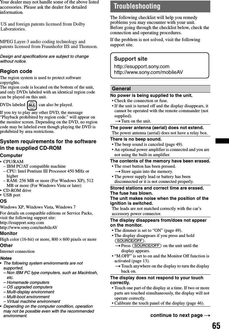 65Your dealer may not handle some of the above listed accessories. Please ask the dealer for detailed information.Design and specifications are subject to change without notice.Region codeThe region system is used to protect software copyrights.The region code is located on the bottom of the unit, and only DVDs labeled with an identical region code can be played on this unit.DVDs labeled   can also be played.If you try to play any other DVD, the message “Playback prohibited by region code.” will appear on the monitor screen. Depending on the DVD, no region code may be labeled even though playing the DVD is prohibited by area restrictions.System requirements for the software in the supplied CD-ROMComputer•CPU/RAM– IBM PC/AT compatible machine– CPU: Intel Pentium III Processor 450 MHz or higher– RAM: 256 MB or more (For Windows XP), 512 MB or more (For Windows Vista or later)• CD-ROM drive•USB portOSWindows XP, Windows Vista, Windows 7For details on compatible editions or Service Packs, visit the following support site: http://esupport.sony.comhttp://www.sony.com/mobileAVMonitorHigh color (16-bit) or more, 800 × 600 pixels or moreOtherInternet connectionNotes•The following system environments are not supported.– Non IBM PC type computers, such as Macintosh, etc.– Homemade computers– OS upgraded computers– Multi-display environment– Multi-boot environment– Virtual machine environment•Depending on the computer condition, operation may not be possible even with the recommended environment.TroubleshootingThe following checklist will help you remedy problems you may encounter with your unit.Before going through the checklist below, check the connection and operating procedures.If the problem is not solved, visit the following support site.US and foreign patents licensed from Dolby Laboratories.MPEG Layer-3 audio coding technology and patents licensed from Fraunhofer IIS and Thomson.ALLGeneralNo power is being supplied to the unit.• Check the connection or fuse.• If the unit is turned off and the display disappears, it cannot be operated with the remote commander (not supplied).tTurn on the unit.The power antenna (aerial) does not extend.The power antenna (aerial) does not have a relay box.There is no beep sound.• The beep sound is canceled (page 49).• An optional power amplifier is connected and you are not using the built-in amplifier.The contents of the memory have been erased.• The reset button has been pressed.tStore again into the memory.• The power supply lead or battery has been disconnected or it is not connected properly.Stored stations and correct time are erased.The fuse has blown.The unit makes noise when the position of the ignition is switched.The leads are not matched correctly with the car’s accessory power connector.The display disappears from/does not appear on the monitor.• The dimmer is set to “ON” (page 49).• The display disappears if you press and hold (SOURCE/OFF).tPress (SOURCE/OFF) on the unit until the display appears.• “M.OFF” is set to on and the Monitor Off function is activated (page 13).tTouch anywhere on the display to turn the display back on.The display does not respond to your touch correctly.• Touch one part of the display at a time. If two or more parts are touched simultaneously, the display will not operate correctly.• Calibrate the touch panel of the display (page 46).continue to next page tSupport sitehttp://esupport.sony.comhttp://www.sony.com/mobileAV