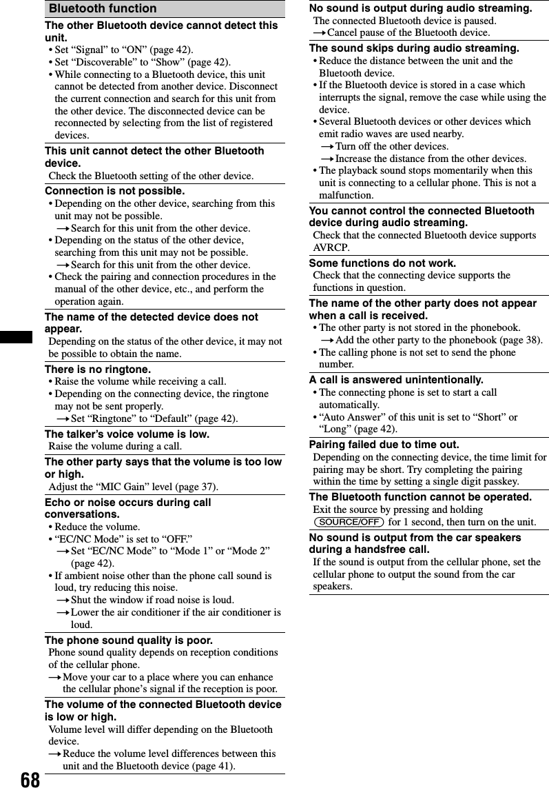 68Bluetooth functionThe other Bluetooth device cannot detect this unit.• Set “Signal” to “ON” (page 42).• Set “Discoverable” to “Show” (page 42).• While connecting to a Bluetooth device, this unit cannot be detected from another device. Disconnect the current connection and search for this unit from the other device. The disconnected device can be reconnected by selecting from the list of registered devices.This unit cannot detect the other Bluetooth device.Check the Bluetooth setting of the other device.Connection is not possible.• Depending on the other device, searching from this unit may not be possible.tSearch for this unit from the other device.• Depending on the status of the other device, searching from this unit may not be possible.tSearch for this unit from the other device.• Check the pairing and connection procedures in the manual of the other device, etc., and perform the operation again.The name of the detected device does not appear.Depending on the status of the other device, it may not be possible to obtain the name.There is no ringtone.• Raise the volume while receiving a call.• Depending on the connecting device, the ringtone may not be sent properly.tSet “Ringtone” to “Default” (page 42).The talker’s voice volume is low.Raise the volume during a call.The other party says that the volume is too low or high.Adjust the “MIC Gain” level (page 37).Echo or noise occurs during call conversations.• Reduce the volume.• “EC/NC Mode” is set to “OFF.”tSet “EC/NC Mode” to “Mode 1” or “Mode 2” (page 42).• If ambient noise other than the phone call sound is loud, try reducing this noise.tShut the window if road noise is loud.tLower the air conditioner if the air conditioner is loud.The phone sound quality is poor.Phone sound quality depends on reception conditions of the cellular phone. tMove your car to a place where you can enhance the cellular phone’s signal if the reception is poor.The volume of the connected Bluetooth device is low or high.Volume level will differ depending on the Bluetooth device.tReduce the volume level differences between this unit and the Bluetooth device (page 41).No sound is output during audio streaming.The connected Bluetooth device is paused.tCancel pause of the Bluetooth device.The sound skips during audio streaming.• Reduce the distance between the unit and the Bluetooth device.• If the Bluetooth device is stored in a case which interrupts the signal, remove the case while using the device.• Several Bluetooth devices or other devices which emit radio waves are used nearby.tTurn off the other devices.tIncrease the distance from the other devices.• The playback sound stops momentarily when this unit is connecting to a cellular phone. This is not a malfunction.You cannot control the connected Bluetooth device during audio streaming.Check that the connected Bluetooth device supports AVRCP.Some functions do not work.Check that the connecting device supports the functions in question.The name of the other party does not appear when a call is received.• The other party is not stored in the phonebook.tAdd the other party to the phonebook (page 38).• The calling phone is not set to send the phone number.A call is answered unintentionally.• The connecting phone is set to start a call automatically.• “Auto Answer” of this unit is set to “Short” or “Long” (page 42).Pairing failed due to time out.Depending on the connecting device, the time limit for pairing may be short. Try completing the pairing within the time by setting a single digit passkey.The Bluetooth function cannot be operated.Exit the source by pressing and holding (SOURCE/OFF) for 1 second, then turn on the unit.No sound is output from the car speakers during a handsfree call.If the sound is output from the cellular phone, set the cellular phone to output the sound from the car speakers.