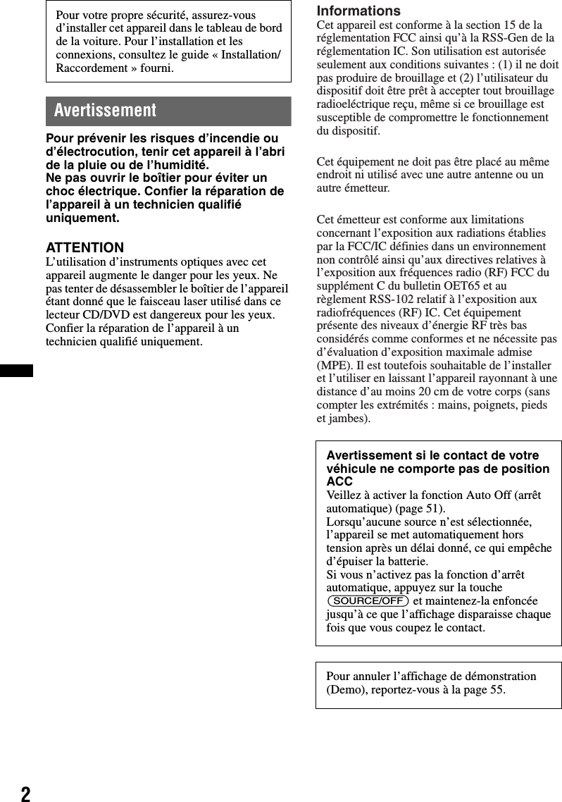 2AvertissementPour prévenir les risques d’incendie ou d’électrocution, tenir cet appareil à l’abri de la pluie ou de l’humidité.Ne pas ouvrir le boîtier pour éviter un choc électrique. Confier la réparation de l’appareil à un technicien qualifié uniquement.ATTENTIONL’utilisation d’instruments optiques avec cet appareil augmente le danger pour les yeux. Ne pas tenter de désassembler le boîtier de l’appareil étant donné que le faisceau laser utilisé dans ce lecteur CD/DVD est dangereux pour les yeux. Confier la réparation de l’appareil à un technicien qualifié uniquement.Pour votre propre sécurité, assurez-vous d’installer cet appareil dans le tableau de bord de la voiture. Pour l’installation et les connexions, consultez le guide « Installation/Raccordement » fourni.Avertissement si le contact de votre véhicule ne comporte pas de position ACCVeillez à activer la fonction Auto Off (arrêt automatique) (page 51).Lorsqu’aucune source n’est sélectionnée, l’appareil se met automatiquement hors tension après un délai donné, ce qui empêche d’épuiser la batterie.Si vous n’activez pas la fonction d’arrêt automatique, appuyez sur la touche (SOURCE/OFF) et maintenez-la enfoncée jusqu’à ce que l’affichage disparaisse chaque fois que vous coupez le contact.Pour annuler l’affichage de démonstration (Demo), reportez-vous à la page 55.InformationsCet appareil est conforme à la section 15 de la réglementation FCC ainsi qu’à la RSS-Gen de la réglementation IC. Son utilisation est autorisée seulement aux conditions suivantes : (1) il ne doit pas produire de brouillage et (2) l’utilisateur du dispositif doit être prêt à accepter tout brouillage radioeléctrique reçu, même si ce brouillage est susceptible de compromettre le fonctionnement du dispositif.Cet équipement ne doit pas être placé au même endroit ni utilisé avec une autre antenne ou un autre émetteur.Cet émetteur est conforme aux limitations concernant l’exposition aux radiations établies par la FCC/IC définies dans un environnement non contrôlé ainsi qu’aux directives relatives à l’exposition aux fréquences radio (RF) FCC du supplément C du bulletin OET65 et au règlement RSS-102 relatif à l’exposition aux radiofréquences (RF) IC. Cet équipement présente des niveaux d’énergie RF très bas considérés comme conformes et ne nécessite pas d’évaluation d’exposition maximale admise (MPE). Il est toutefois souhaitable de l’installer et l’utiliser en laissant l’appareil rayonnant à une distance d’au moins 20 cm de votre corps (sans compter les extrémités : mains, poignets, pieds et jambes).