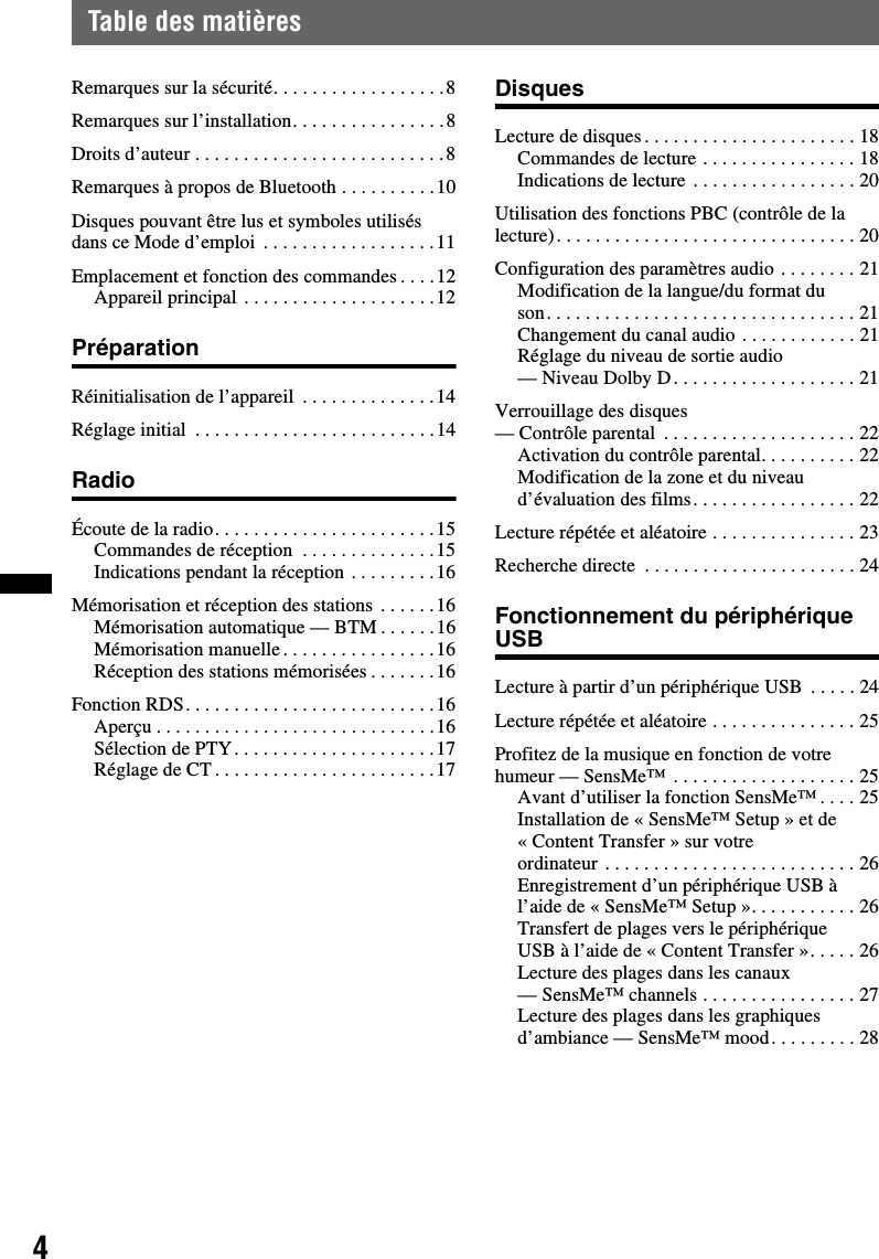 4Table des matièresRemarques sur la sécurité. . . . . . . . . . . . . . . . . .8Remarques sur l’installation. . . . . . . . . . . . . . . .8Droits d’auteur . . . . . . . . . . . . . . . . . . . . . . . . . .8Remarques à propos de Bluetooth . . . . . . . . . .10Disques pouvant être lus et symboles utilisés dans ce Mode d’emploi  . . . . . . . . . . . . . . . . . .11Emplacement et fonction des commandes . . . .12Appareil principal . . . . . . . . . . . . . . . . . . . .12PréparationRéinitialisation de l’appareil  . . . . . . . . . . . . . .14Réglage initial  . . . . . . . . . . . . . . . . . . . . . . . . .14RadioÉcoute de la radio. . . . . . . . . . . . . . . . . . . . . . .15Commandes de réception  . . . . . . . . . . . . . .15Indications pendant la réception . . . . . . . . .16Mémorisation et réception des stations . . . . . .16Mémorisation automatique — BTM . . . . . .16Mémorisation manuelle. . . . . . . . . . . . . . . .16Réception des stations mémorisées . . . . . . .16Fonction RDS. . . . . . . . . . . . . . . . . . . . . . . . . .16Aperçu . . . . . . . . . . . . . . . . . . . . . . . . . . . . .16Sélection de PTY. . . . . . . . . . . . . . . . . . . . .17Réglage de CT . . . . . . . . . . . . . . . . . . . . . . .17DisquesLecture de disques . . . . . . . . . . . . . . . . . . . . . . 18Commandes de lecture . . . . . . . . . . . . . . . . 18Indications de lecture . . . . . . . . . . . . . . . . . 20Utilisation des fonctions PBC (contrôle de la lecture). . . . . . . . . . . . . . . . . . . . . . . . . . . . . . . 20Configuration des paramètres audio . . . . . . . . 21Modification de la langue/du format du son. . . . . . . . . . . . . . . . . . . . . . . . . . . . . . . . 21Changement du canal audio . . . . . . . . . . . . 21Réglage du niveau de sortie audio — Niveau Dolby D. . . . . . . . . . . . . . . . . . . 21Verrouillage des disques — Contrôle parental  . . . . . . . . . . . . . . . . . . . . 22Activation du contrôle parental. . . . . . . . . . 22Modification de la zone et du niveau d’évaluation des films. . . . . . . . . . . . . . . . . 22Lecture répétée et aléatoire . . . . . . . . . . . . . . . 23Recherche directe  . . . . . . . . . . . . . . . . . . . . . . 24Fonctionnement du périphérique USBLecture à partir d’un périphérique USB  . . . . . 24Lecture répétée et aléatoire . . . . . . . . . . . . . . . 25Profitez de la musique en fonction de votre humeur — SensMe™  . . . . . . . . . . . . . . . . . . . 25Avant d’utiliser la fonction SensMe™ . . . . 25Installation de « SensMe™ Setup » et de « Content Transfer » sur votre ordinateur . . . . . . . . . . . . . . . . . . . . . . . . . . 26Enregistrement d’un périphérique USB à l’aide de « SensMe™ Setup ». . . . . . . . . . . 26Transfert de plages vers le périphérique USB à l’aide de « Content Transfer ». . . . . 26Lecture des plages dans les canaux — SensMe™ channels . . . . . . . . . . . . . . . . 27Lecture des plages dans les graphiques d’ambiance — SensMe™ mood. . . . . . . . . 28