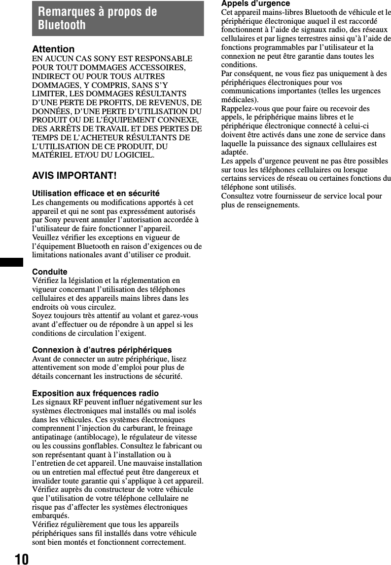 10Remarques à propos de BluetoothAttentionEN AUCUN CAS SONY EST RESPONSABLE POUR TOUT DOMMAGES ACCESSOIRES, INDIRECT OU POUR TOUS AUTRES DOMMAGES, Y COMPRIS, SANS S’Y LIMITER, LES DOMMAGES RÉSULTANTS D’UNE PERTE DE PROFITS, DE REVENUS, DE DONNÉES, D’UNE PERTE D’UTILISATION DU PRODUIT OU DE L’ÉQUIPEMENT CONNEXE, DES ARRÊTS DE TRAVAIL ET DES PERTES DE TEMPS DE L’ACHETEUR RÉSULTANTS DE L’UTILISATION DE CE PRODUIT, DU MATÉRIEL ET/OU DU LOGICIEL.AVIS IMPORTANT! Utilisation efficace et en sécuritéLes changements ou modifications apportés à cet appareil et qui ne sont pas expressément autorisés par Sony peuvent annuler l’autorisation accordée à l’utilisateur de faire fonctionner l’appareil.Veuillez vérifier les exceptions en vigueur de l’équipement Bluetooth en raison d’exigences ou de limitations nationales avant d’utiliser ce produit.ConduiteVérifiez la législation et la réglementation en vigueur concernant l’utilisation des téléphones cellulaires et des appareils mains libres dans les endroits où vous circulez.Soyez toujours très attentif au volant et garez-vous avant d’effectuer ou de répondre à un appel si les conditions de circulation l’exigent.Connexion à d’autres périphériquesAvant de connecter un autre périphérique, lisez attentivement son mode d’emploi pour plus de détails concernant les instructions de sécurité.Exposition aux fréquences radioLes signaux RF peuvent influer négativement sur les systèmes électroniques mal installés ou mal isolés dans les véhicules. Ces systèmes électroniques comprennent l’injection du carburant, le freinage antipatinage (antiblocage), le régulateur de vitesse ou les coussins gonflables. Consultez le fabricant ou son représentant quant à l’installation ou à l’entretien de cet appareil. Une mauvaise installation ou un entretien mal effectué peut être dangereux et invalider toute garantie qui s’applique à cet appareil.Vérifiez auprès du constructeur de votre véhicule que l’utilisation de votre téléphone cellulaire ne risque pas d’affecter les systèmes électroniques embarqués.Vérifiez régulièrement que tous les appareils périphériques sans fil installés dans votre véhicule sont bien montés et fonctionnent correctement.Appels d’urgenceCet appareil mains-libres Bluetooth de véhicule et le périphérique électronique auquel il est raccordé fonctionnent à l’aide de signaux radio, des réseaux cellulaires et par lignes terrestres ainsi qu’à l’aide de fonctions programmables par l’utilisateur et la connexion ne peut être garantie dans toutes les conditions.Par conséquent, ne vous fiez pas uniquement à des périphériques électroniques pour vos communications importantes (telles les urgences médicales).Rappelez-vous que pour faire ou recevoir des appels, le périphérique mains libres et le périphérique électronique connecté à celui-ci doivent être activés dans une zone de service dans laquelle la puissance des signaux cellulaires est adaptée.Les appels d’urgence peuvent ne pas être possibles sur tous les téléphones cellulaires ou lorsque certains services de réseau ou certaines fonctions du téléphone sont utilisés.Consultez votre fournisseur de service local pour plus de renseignements.