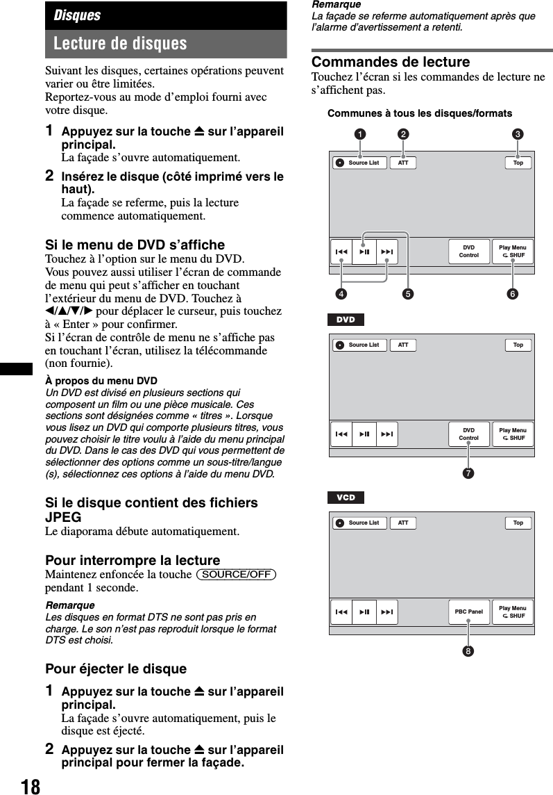 18DisquesLecture de disquesSuivant les disques, certaines opérations peuvent varier ou être limitées.Reportez-vous au mode d’emploi fourni avec votre disque.1Appuyez sur la touche Z sur l’appareil principal.La façade s’ouvre automatiquement.2Insérez le disque (côté imprimé vers le haut).La façade se referme, puis la lecture commence automatiquement.Si le menu de DVD s’afficheTouchez à l’option sur le menu du DVD.Vous pouvez aussi utiliser l’écran de commande de menu qui peut s’afficher en touchant l’extérieur du menu de DVD. Touchez à b/v/V/B pour déplacer le curseur, puis touchez à « Enter » pour confirmer.Si l’écran de contrôle de menu ne s’affiche pas en touchant l’écran, utilisez la télécommande (non fournie).À propos du menu DVDUn DVD est divisé en plusieurs sections qui composent un film ou une pièce musicale. Ces sections sont désignées comme « titres ». Lorsque vous lisez un DVD qui comporte plusieurs titres, vous pouvez choisir le titre voulu à l’aide du menu principal du DVD. Dans le cas des DVD qui vous permettent de sélectionner des options comme un sous-titre/langue (s), sélectionnez ces options à l’aide du menu DVD.Si le disque contient des fichiers JPEGLe diaporama débute automatiquement.Pour interrompre la lectureMaintenez enfoncée la touche (SOURCE/OFF) pendant 1 seconde.RemarqueLes disques en format DTS ne sont pas pris en charge. Le son n’est pas reproduit lorsque le format DTS est choisi.Pour éjecter le disque1Appuyez sur la touche Z sur l’appareil principal.La façade s’ouvre automatiquement, puis le disque est éjecté.2Appuyez sur la touche Z sur l’appareil principal pour fermer la façade.RemarqueLa façade se referme automatiquement après que l’alarme d’avertissement a retenti.Commandes de lectureTouchez l’écran si les commandes de lecture ne s’affichent pas.ATT TopPlay Menu      SHUFDVDControlSource List1452 36Communes à tous les disques/formatsATT TopPlay Menu      SHUFDVDControlSource List7ATT TopPlay Menu      SHUFPBC PanelSource List8