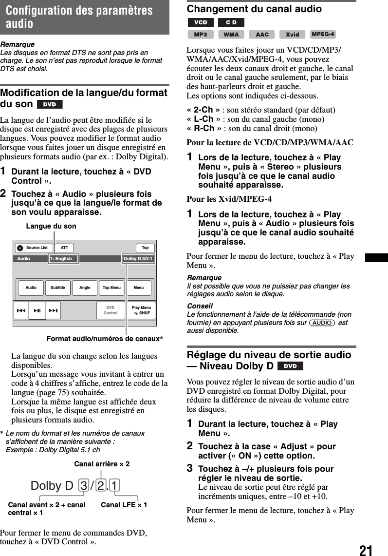 21Configuration des paramètres audioRemarqueLes disques en format DTS ne sont pas pris en charge. Le son n’est pas reproduit lorsque le format DTS est choisi.Modification de la langue/du format du sonLa langue de l’audio peut être modifiée si le disque est enregistré avec des plages de plusieurs langues. Vous pouvez modifier le format audio lorsque vous faites jouer un disque enregistré en plusieurs formats audio (par ex. : Dolby Digital).1Durant la lecture, touchez à « DVD Control ».2Touchez à « Audio » plusieurs fois jusqu’à ce que la langue/le format de son voulu apparaisse.La langue du son change selon les langues disponibles.Lorsqu’un message vous invitant à entrer un code à 4 chiffres s’affiche, entrez le code de la langue (page 75) souhaitée.Lorsque la même langue est affichée deux fois ou plus, le disque est enregistré en plusieurs formats audio.*Le nom du format et les numéros de canaux s’affichent de la manière suivante :Exemple : Dolby Digital 5.1 chPour fermer le menu de commandes DVD, touchez à « DVD Control ».Changement du canal audio       Lorsque vous faites jouer un VCD/CD/MP3/WMA/AAC/Xvid/MPEG-4, vous pouvez écouter les deux canaux droit et gauche, le canal droit ou le canal gauche seulement, par le biais des haut-parleurs droit et gauche.Les options sont indiquées ci-dessous.«2-Ch» : son stéréo standard (par défaut)«L-Ch» : son du canal gauche (mono)«R-Ch» : son du canal droit (mono)Pour la lecture de VCD/CD/MP3/WMA/AAC1Lors de la lecture, touchez à « Play Menu », puis à « Stereo » plusieurs fois jusqu’à ce que le canal audio souhaité apparaisse.Pour les Xvid/MPEG-41Lors de la lecture, touchez à « Play Menu », puis à « Audio » plusieurs fois jusqu’à ce que le canal audio souhaité apparaisse.Pour fermer le menu de lecture, touchez à « Play Menu ».RemarqueIl est possible que vous ne puissiez pas changer les réglages audio selon le disque.ConseilLe fonctionnement à l’aide de la télécommande (non fournie) en appuyant plusieurs fois sur (AUDIO) est aussi disponible.Réglage du niveau de sortie audio — Niveau Dolby DVous pouvez régler le niveau de sortie audio d’un DVD enregistré en format Dolby Digital, pour réduire la différence de niveau de volume entre les disques.1Durant la lecture, touchez à « Play Menu ».2Touchez à la case « Adjust » pour activer (« ON ») cette option.3Touchez à –/+ plusieurs fois pour régler le niveau de sortie.Le niveau de sortie peut être réglé par incréments uniques, entre –10 et +10.Pour fermer le menu de lecture, touchez à « Play Menu ».ATT TopPlay Menu      SHUFDVDControlSource ListAudio Subtitle Angle MenuTop MenuAudio                1: English                                         Dolby D 3/2.1Langue du sonFormat audio/numéros de canaux*Dolby D  3 / 2 . 1Canal arrière × 2Canal avant × 2 + canal central × 1 Canal LFE × 1MPEG-4