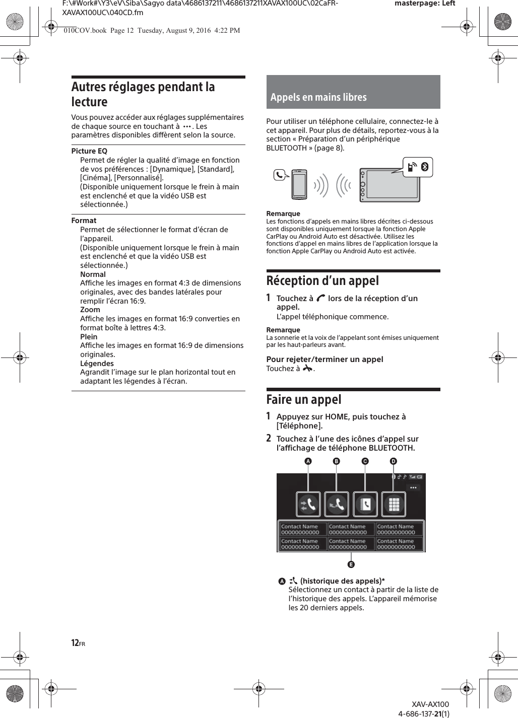 12FRF:\#Work#\Y3\eV\Siba\Sagyo data\4686137211\4686137211XAVAX100UC\02CaFR-XAVAX100UC\040CD.fmmasterpage: LeftXAV-AX1004-686-137-21(1)Autres réglages pendant la lectureVous pouvez accéder aux réglages supplémentaires de chaque source en touchant à  . Les paramètres disponibles diffèrent selon la source.Picture EQPermet de régler la qualité d’image en fonction de vos préférences : [Dynamique], [Standard], [Cinéma], [Personnalisé].(Disponible uniquement lorsque le frein à main est enclenché et que la vidéo USB est sélectionnée.)FormatPermet de sélectionner le format d’écran de l’appareil.(Disponible uniquement lorsque le frein à main est enclenché et que la vidéo USB est sélectionnée.)NormalAffiche les images en format 4:3 de dimensions originales, avec des bandes latérales pour remplir l’écran 16:9.ZoomAffiche les images en format 16:9 converties en format boîte à lettres 4:3.PleinAffiche les images en format 16:9 de dimensions originales.LégendesAgrandit l’image sur le plan horizontal tout en adaptant les légendes à l’écran.Pour utiliser un téléphone cellulaire, connectez-le à cet appareil. Pour plus de détails, reportez-vous à la section « Préparation d’un périphérique BLUETOOTH » (page 8).RemarqueLes fonctions d’appels en mains libres décrites ci-dessous sont disponibles uniquement lorsque la fonction Apple CarPlay ou Android Auto est désactivée. Utilisez les fonctions d’appel en mains libres de l’application lorsque la fonction Apple CarPlay ou Android Auto est activée.Réception d’un appel1Touchez à   lors de la réception d’un appel.L’appel téléphonique commence.RemarqueLa sonnerie et la voix de l’appelant sont émises uniquement par les haut-parleurs avant.Pour rejeter/terminer un appelTouchez à  .Faire un appel1Appuyez sur HOME, puis touchez à [Téléphone].2Touchez à l’une des icônes d’appel sur l’affichage de téléphone BLUETOOTH.ɸ (historique des appels)*Sélectionnez un contact à partir de la liste de l’historique des appels. L’appareil mémorise les 20 derniers appels.Appels en mains libres010COV.book  Page 12  Tuesday, August 9, 2016  4:22 PM