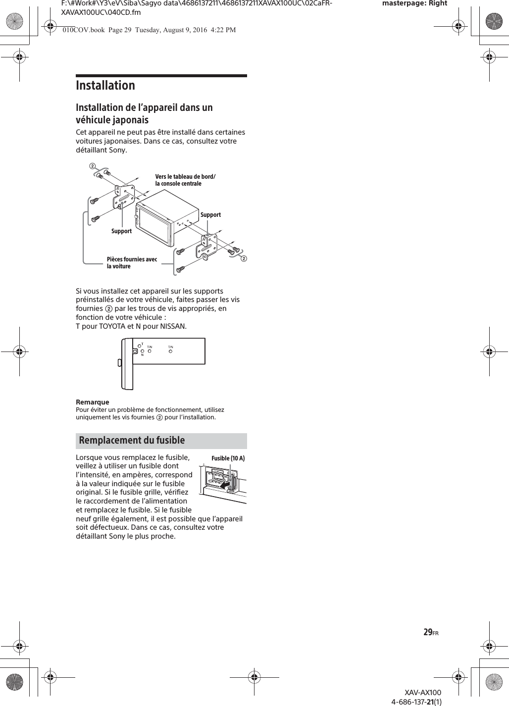 29FRF:\#Work#\Y3\eV\Siba\Sagyo data\4686137211\4686137211XAVAX100UC\02CaFR-XAVAX100UC\040CD.fmmasterpage: RightXAV-AX1004-686-137-21(1)InstallationInstallation de l’appareil dans un véhicule japonaisCet appareil ne peut pas être installé dans certaines voitures japonaises. Dans ce cas, consultez votre détaillant Sony.Si vous installez cet appareil sur les supports préinstallés de votre véhicule, faites passer les vis fournies ʔ par les trous de vis appropriés, en fonction de votre véhicule : T pour TOYOTA et N pour NISSAN.RemarquePour éviter un problème de fonctionnement, utilisez uniquement les vis fournies ʔ pour l’installation.Lorsque vous remplacez le fusible, veillez à utiliser un fusible dont l’intensité, en ampères, correspond à la valeur indiquée sur le fusible original. Si le fusible grille, vérifiez le raccordement de l’alimentation et remplacez le fusible. Si le fusible neuf grille également, il est possible que l’appareil soit défectueux. Dans ce cas, consultez votre détaillant Sony le plus proche.Remplacement du fusibleʔVers le tableau de bord/la console centralePièces fournies avec la voitureʔSupportSupportFusible (10 A)010COV.book  Page 29  Tuesday, August 9, 2016  4:22 PM
