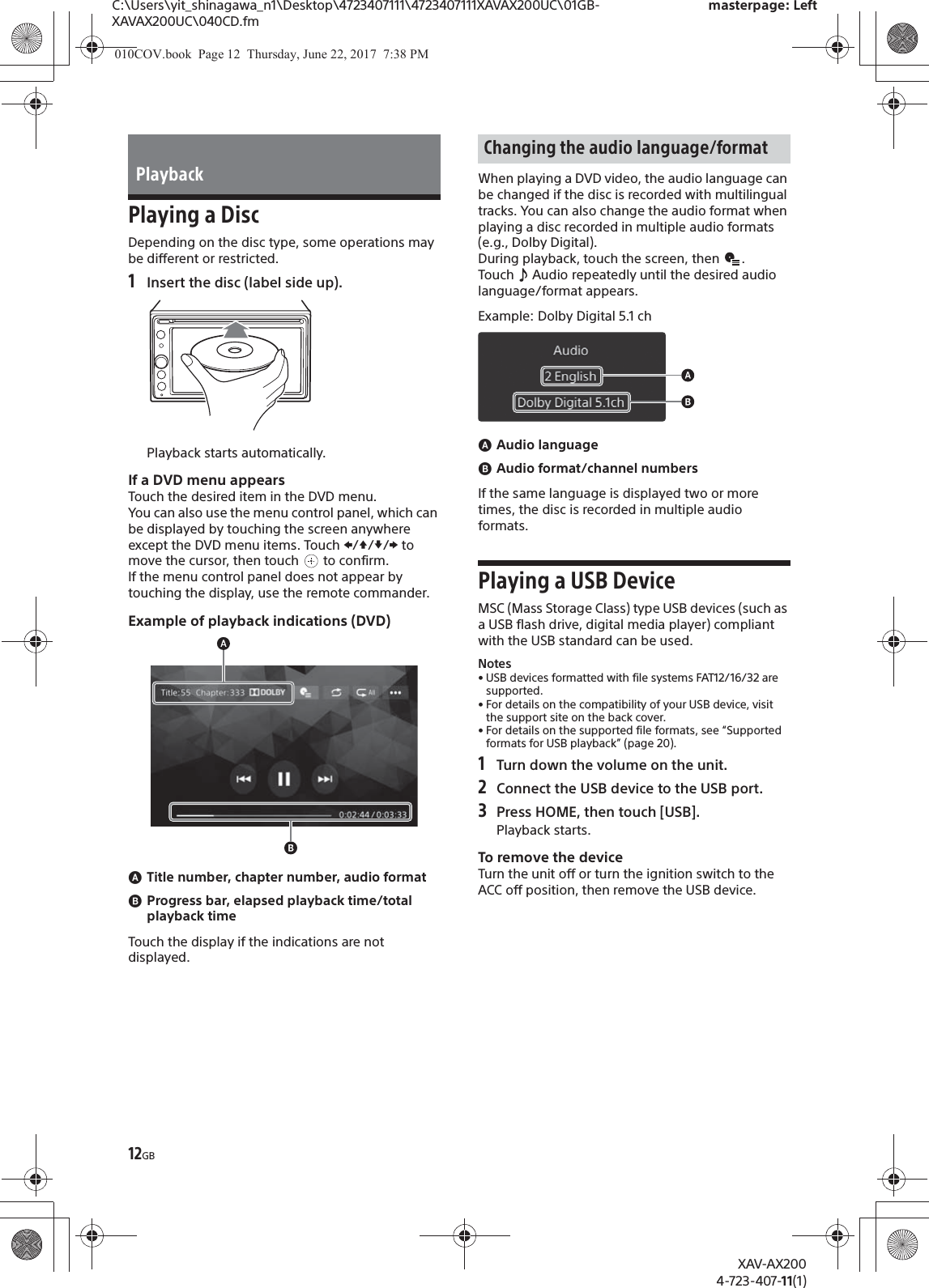 12GBC:\Users\yit_shinagawa_n1\Desktop\4723407111\4723407111XAVAX200UC\01GB-XAVAX200UC\040CD.fmmasterpage: LeftXAV-AX2004-723-407-11(1)Playing a DiscDepending on the disc type, some operations may be different or restricted.1Insert the disc (label side up).Playback starts automatically.If a DVD menu appearsTouch the desired item in the DVD menu.You can also use the menu control panel, which can be displayed by touching the screen anywhere except the DVD menu items. Touch V/j//p to move the cursor, then touch   to confirm.If the menu control panel does not appear by touching the display, use the remote commander.Example of playback indications (DVD)ɸTitle number, chapter number, audio formatɹProgress bar, elapsed playback time/total playback timeTouch the display if the indications are not displayed.When playing a DVD video, the audio language can be changed if the disc is recorded with multilingual tracks. You can also change the audio format when playing a disc recorded in multiple audio formats (e.g., Dolby Digital).During playback, touch the screen, then  .Touch   Audio repeatedly until the desired audio language/format appears.Example: Dolby Digital 5.1 chɸAudio languageɹAudio format/channel numbersIf the same language is displayed two or more times, the disc is recorded in multiple audio formats.Playing a USB DeviceMSC (Mass Storage Class) type USB devices (such as a USB flash drive, digital media player) compliant with the USB standard can be used.Notes• USB devices formatted with file systems FAT12/16/32 are supported.• For details on the compatibility of your USB device, visit the support site on the back cover.• For details on the supported file formats, see “Supported formats for USB playback” (page 20).1Turn down the volume on the unit.2Connect the USB device to the USB port.3Press HOME, then touch [USB].Playback starts.To remove the deviceTurn the unit off or turn the ignition switch to the ACC off position, then remove the USB device.PlaybackChanging the audio language/format010COV.book  Page 12  Thursday, June 22, 2017  7:38 PM