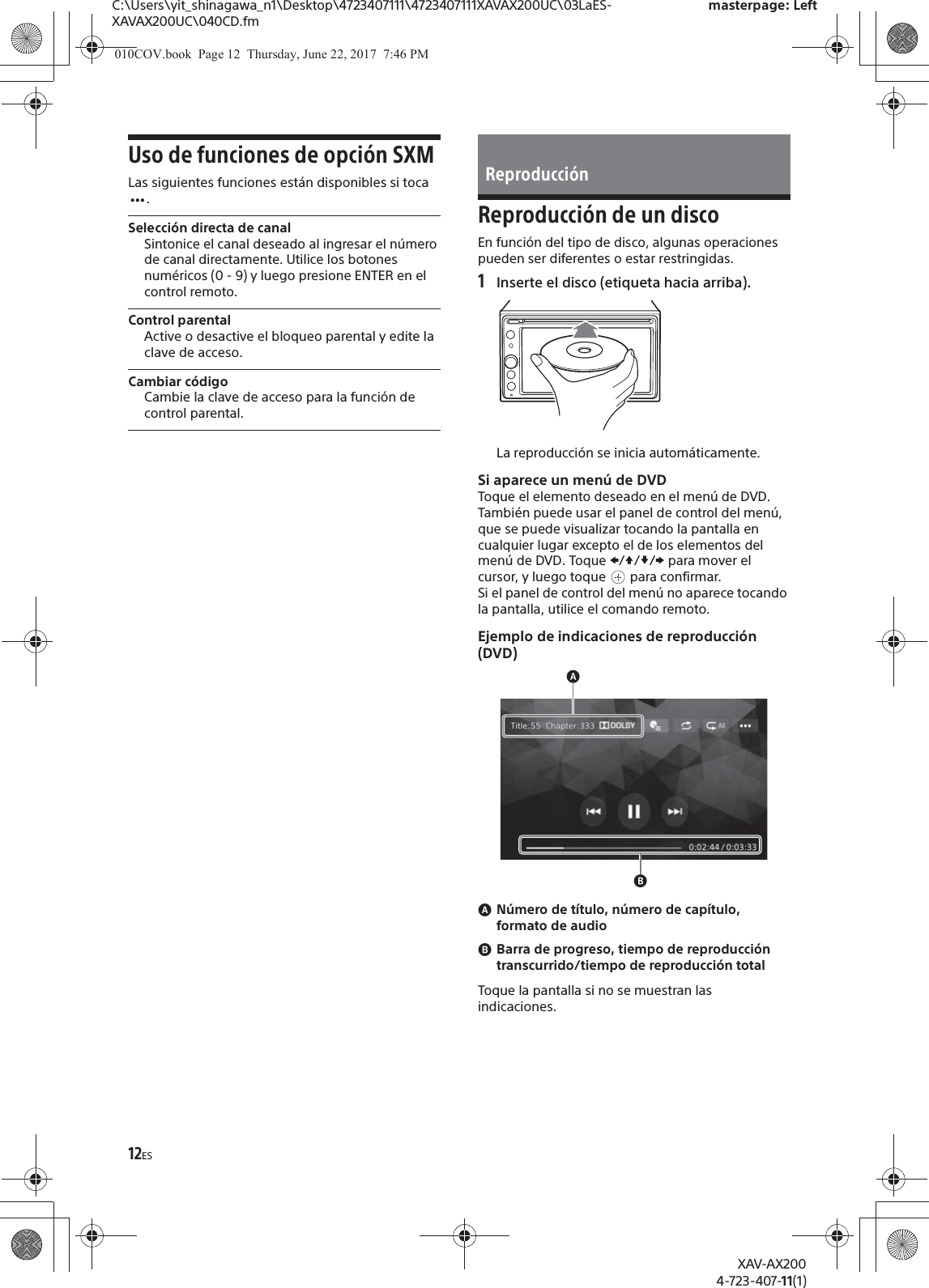 12ESC:\Users\yit_shinagawa_n1\Desktop\4723407111\4723407111XAVAX200UC\03LaES-XAVAX200UC\040CD.fmmasterpage: LeftXAV-AX2004-723-407-11(1)Uso de funciones de opción SXMLas siguientes funciones están disponibles si toca .Selección directa de canalSintonice el canal deseado al ingresar el número de canal directamente. Utilice los botones numéricos (0 - 9) y luego presione ENTER en el control remoto.Control parentalActive o desactive el bloqueo parental y edite la clave de acceso.Cambiar códigoCambie la clave de acceso para la función de control parental.Reproducción de un discoEn función del tipo de disco, algunas operaciones pueden ser diferentes o estar restringidas.1Inserte el disco (etiqueta hacia arriba).La reproducción se inicia automáticamente.Si aparece un menú de DVDToque el elemento deseado en el menú de DVD.También puede usar el panel de control del menú, que se puede visualizar tocando la pantalla en cualquier lugar excepto el de los elementos del menú de DVD. Toque V/j//p para mover el cursor, y luego toque   para confirmar.Si el panel de control del menú no aparece tocando la pantalla, utilice el comando remoto.Ejemplo de indicaciones de reproducción (DVD)ɸNúmero de título, número de capítulo, formato de audioɹBarra de progreso, tiempo de reproducción transcurrido/tiempo de reproducción totalToque la pantalla si no se muestran las indicaciones.Reproducción010COV.book  Page 12  Thursday, June 22, 2017  7:46 PM