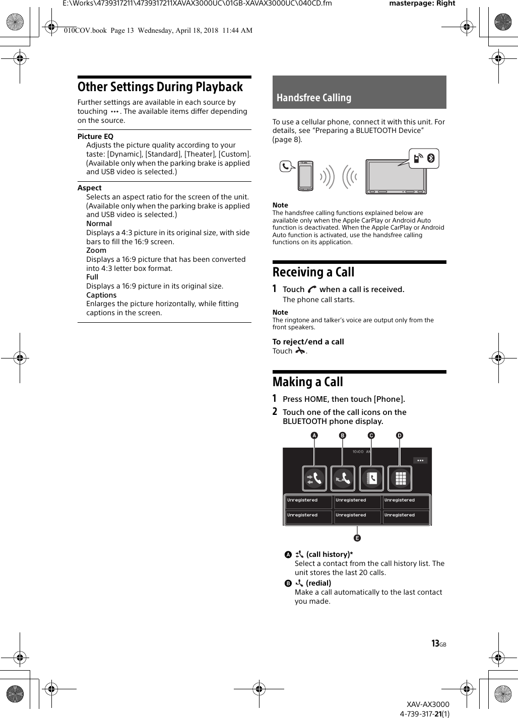 13GBE:\Works\4739317211\4739317211XAVAX3000UC\01GB-XAVAX3000UC\040CD.fm masterpage: RightXAV-AX30004-739-317-21(1)Other Settings During PlaybackFurther settings are available in each source by touching  . The available items differ depending on the source.Picture EQAdjusts the picture quality according to your taste: [Dynamic], [Standard], [Theater], [Custom].(Available only when the parking brake is applied and USB video is selected.)AspectSelects an aspect ratio for the screen of the unit.(Available only when the parking brake is applied and USB video is selected.)NormalDisplays a 4:3 picture in its original size, with side bars to fill the 16:9 screen.ZoomDisplays a 16:9 picture that has been converted into 4:3 letter box format.FullDisplays a 16:9 picture in its original size.CaptionsEnlarges the picture horizontally, while fitting captions in the screen.To use a cellular phone, connect it with this unit. For details, see “Preparing a BLUETOOTH Device” (page 8).NoteThe handsfree calling functions explained below are available only when the Apple CarPlay or Android Auto function is deactivated. When the Apple CarPlay or Android Auto function is activated, use the handsfree calling functions on its application.Receiving a Call1Touch   when a call is received.The phone call starts.NoteThe ringtone and talker’s voice are output only from the front speakers.To reject/end a callTouch .Making a Call1Press HOME, then touch [Phone].2Touch one of the call icons on the BLUETOOTH phone display. (call history)*Select a contact from the call history list. The unit stores the last 20 calls. (redial)Make a call automatically to the last contact you made.Handsfree Calling010COV.book  Page 13  Wednesday, April 18, 2018  11:44 AM