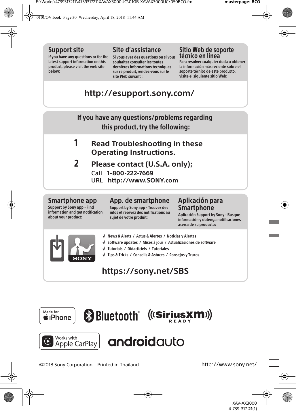 E:\Works\4739317211\4739317211XAVAX3000UC\01GB-XAVAX3000UC\050BCO.fm masterpage: BCOXAV-AX30004-739-317-21(1)©2018 Sony Corporation Printed in Thailand http://www.sony.net/http://esupport.sony.com/Support siteIf you have any questions or for the latest support information on this product, please visit the web site below:Site d’assistanceSi vous avez des questions ou si vous souhaitez consulter les toutes dernières informations techniques sur ce produit, rendez-vous sur le site Web suivant :Sitio Web de soporte técnico en líneaPara resolver cualquier duda u obtener la información más reciente sobre el soporte técnico de este producto, visite el siguiente sitio Web:If you have any questions/problems regarding this product, try the following:1 Read Troubleshooting in these Operating Instructions.2 Please contact (U.S.A. only); Call   1-800-222-7669 URL   http://www.SONY.comSmartphone appSupport by Sony app - Find information and get notification about your product:App. de smartphoneSupport by Sony app - Trouvez des infos et recevez des notifications au sujet de votre produit :https://sony.net/SBS√   News &amp; Alerts  /  Actus &amp; Alertes  /  Noticias y Alertas√   Software updates  /  Mises à jour  /  Actualizaciones de software√   Tutorials  /  Didacticiels  /  Tutoriales√   Tips &amp; Tricks  /  Conseils &amp; Astuces  /  Consejos y TrucosAplicación para SmartphoneAplicación Support by Sony - Busque información y obtenga notificaciones acerca de su producto:010COV.book  Page 30  Wednesday, April 18, 2018  11:44 AM