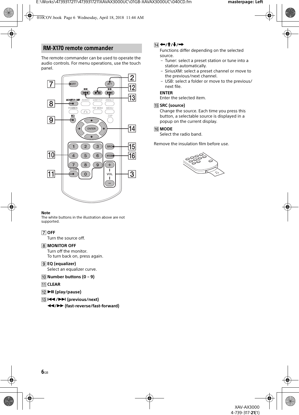 6GBE:\Works\4739317211\4739317211XAVAX3000UC\01GB-XAVAX3000UC\040CD.fm masterpage: LeftXAV-AX30004-739-317-21(1)The remote commander can be used to operate the audio controls. For menu operations, use the touch panel. NoteThe white buttons in the illustration above are not supported.OFFTurn the source off.MONITOR OFFTurn off the monitor.To turn back on, press again.EQ (equalizer)Select an equalizer curve.Number buttons (0 – 9)CLEAR (play/pause)/ (previous/next)/ (fast-reverse/fast-forward)///Functions differ depending on the selected source.– Tuner: select a preset station or tune into a station automatically.– SiriusXM: select a preset channel or move to the previous/next channel.– USB: select a folder or move to the previous/next file.ENTEREnter the selected item.SRC (source)Change the source. Each time you press this button, a selectable source is displayed in a popup on the current display.MODESelect the radio band.Remove the insulation film before use.RM-X170 remote commander010COV.book  Page 6  Wednesday, April 18, 2018  11:44 AM