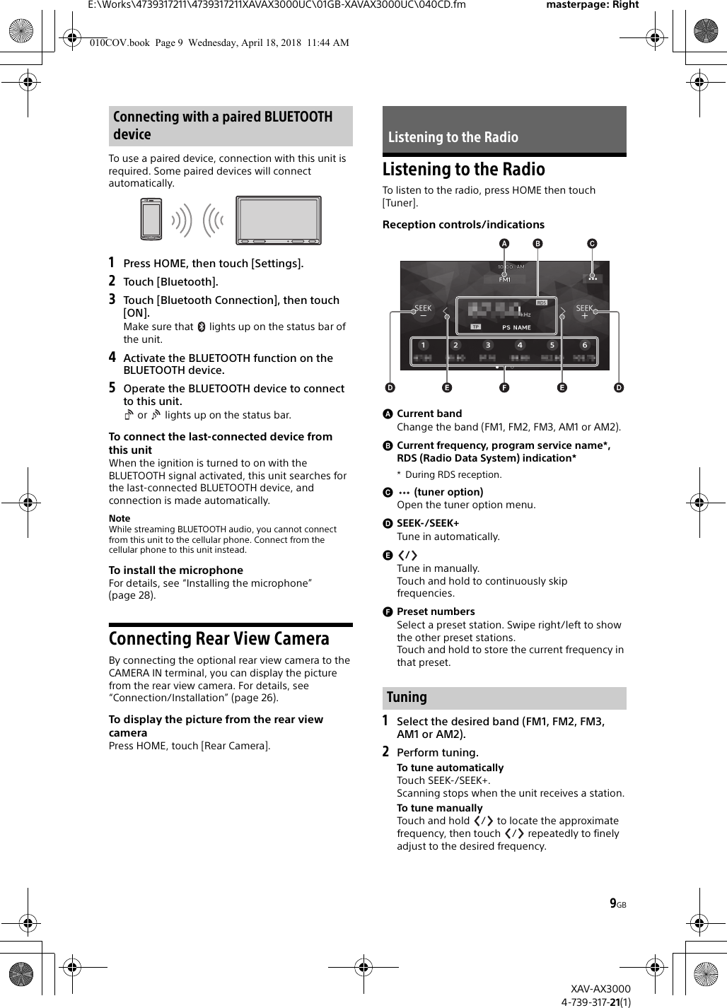 9GBE:\Works\4739317211\4739317211XAVAX3000UC\01GB-XAVAX3000UC\040CD.fm masterpage: RightXAV-AX30004-739-317-21(1)To use a paired device, connection with this unit is required. Some paired devices will connect automatically.1Press HOME, then touch [Settings].2Touch [Bluetooth].3Touch [Bluetooth Connection], then touch [ON].Make sure that   lights up on the status bar of the unit.4Activate the BLUETOOTH function on the BLUETOOTH device.5Operate the BLUETOOTH device to connect to this unit. or   lights up on the status bar.To connect the last-connected device from this unitWhen the ignition is turned to on with the BLUETOOTH signal activated, this unit searches for the last-connected BLUETOOTH device, and connection is made automatically.NoteWhile streaming BLUETOOTH audio, you cannot connect from this unit to the cellular phone. Connect from the cellular phone to this unit instead.To install the microphoneFor details, see “Installing the microphone” (page 28).Connecting Rear View CameraBy connecting the optional rear view camera to the CAMERA IN terminal, you can display the picture from the rear view camera. For details, see “Connection/Installation” (page 26).To display the picture from the rear view cameraPress HOME, touch [Rear Camera].Listening to the RadioTo listen to the radio, press HOME then touch [Tuner].Reception controls/indicationsCurrent bandChange the band (FM1, FM2, FM3, AM1 or AM2).Current frequency, program service name*, RDS (Radio Data System) indication** During RDS reception. (tuner option)Open the tuner option menu.SEEK-/SEEK+Tune in automatically./Tune in manually.Touch and hold to continuously skip frequencies.Preset numbersSelect a preset station. Swipe right/left to show the other preset stations.Touch and hold to store the current frequency in that preset.1Select the desired band (FM1, FM2, FM3, AM1 or AM2).2Perform tuning.To tune automaticallyTouch SEEK-/SEEK+.Scanning stops when the unit receives a station.To tune manuallyTouch and hold  /  to locate the approximate frequency, then touch  /  repeatedly to finely adjust to the desired frequency.Connecting with a paired BLUETOOTH device Listening to the RadioTuning010COV.book  Page 9  Wednesday, April 18, 2018  11:44 AM