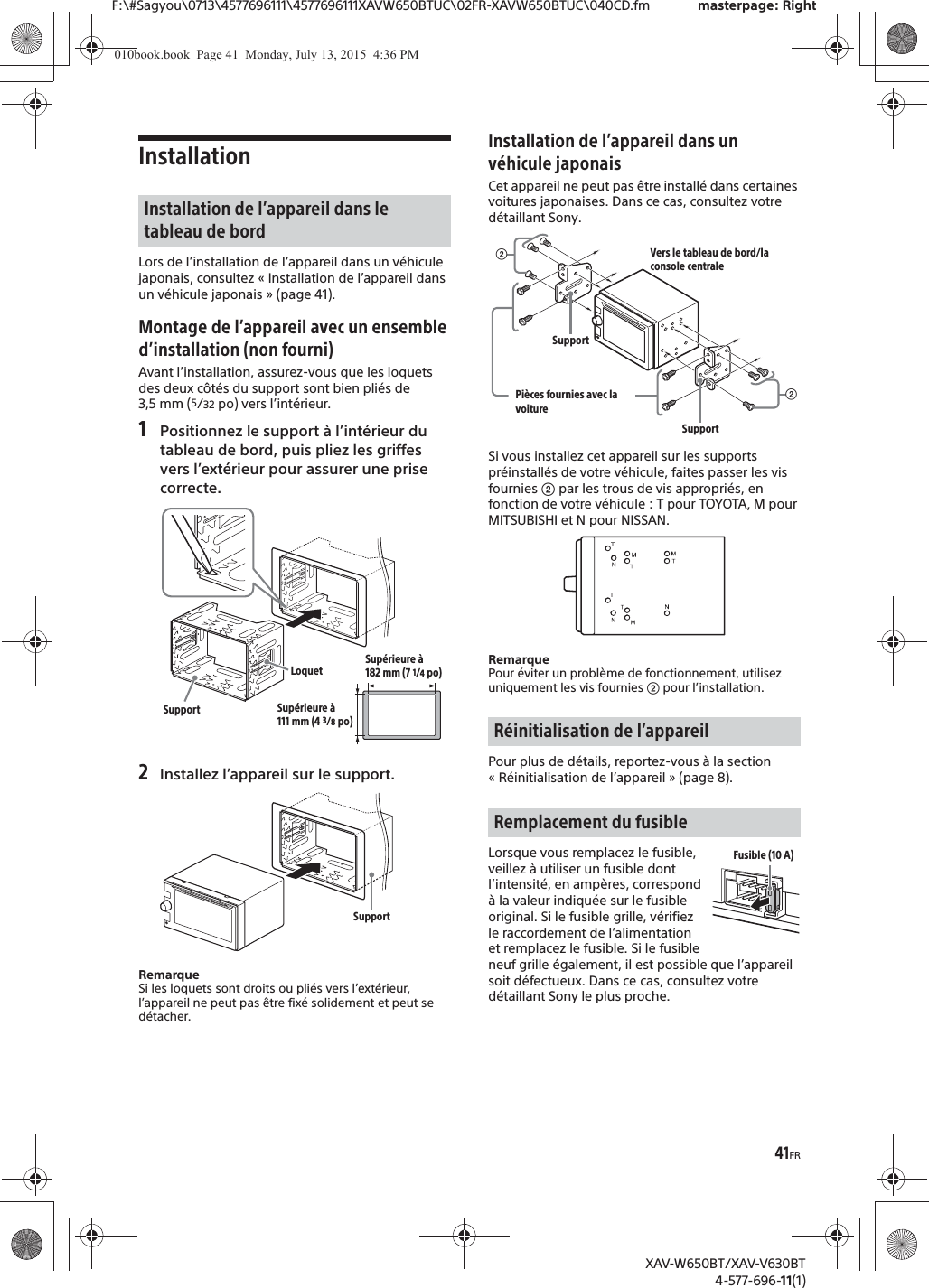 41FRF:\#Sagyou\0713\4577696111\4577696111XAVW650BTUC\02FR-XAVW650BTUC\040CD.fm masterpage: RightXAV-W650BT/XAV-V630BT4-577-696-11(1)InstallationLors de l’installation de l’appareil dans un véhicule japonais, consultez « Installation de l’appareil dans un véhicule japonais » (page 41).Montage de l’appareil avec un ensemble d’installation (non fourni)Avant l’installation, assurez-vous que les loquets des deux côtés du support sont bien pliés de 3,5 mm (5/32 po) vers l’intérieur.1Positionnez le support à l’intérieur du tableau de bord, puis pliez les griffes vers l’extérieur pour assurer une prise correcte.2Installez l’appareil sur le support.RemarqueSi les loquets sont droits ou pliés vers l’extérieur, l’appareil ne peut pas être fixé solidement et peut se détacher.Installation de l’appareil dans un véhicule japonaisCet appareil ne peut pas être installé dans certaines voitures japonaises. Dans ce cas, consultez votre détaillant Sony.Si vous installez cet appareil sur les supports préinstallés de votre véhicule, faites passer les vis fournies ʔ par les trous de vis appropriés, en fonction de votre véhicule : T pour TOYOTA, M pour MITSUBISHI et N pour NISSAN.RemarquePour éviter un problème de fonctionnement, utilisez uniquement les vis fournies ʔ pour l’installation.Pour plus de détails, reportez-vous à la section « Réinitialisation de l’appareil » (page 8).Lorsque vous remplacez le fusible, veillez à utiliser un fusible dont l’intensité, en ampères, correspond à la valeur indiquée sur le fusible original. Si le fusible grille, vérifiez le raccordement de l’alimentation et remplacez le fusible. Si le fusible neuf grille également, il est possible que l’appareil soit défectueux. Dans ce cas, consultez votre détaillant Sony le plus proche.Installation de l’appareil dans le tableau de bordLoquetSupportSupérieure à 182 mm (7 1/4po)Supérieure à 111 mm (4 3/8po)SupportRéinitialisation de l’appareilRemplacement du fusibleʔVers le tableau de bord/la console centralePièces fournies avec la voitureʔSupportSupportFusible (10 A)010book.book  Page 41  Monday, July 13, 2015  4:36 PM