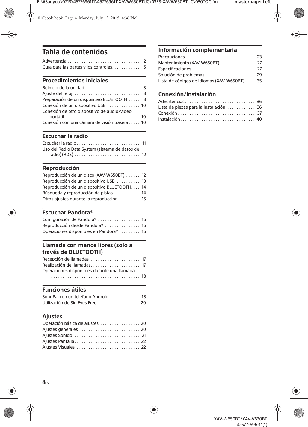 4ESF:\#Sagyou\0713\4577696111\4577696111XAVW650BTUC\03ES-XAVW650BTUC\030TOC.fm masterpage: LeftXAV-W650BT/XAV-V630BT4-577-696-11(1)Tabla de contenidosAdvertencia . . . . . . . . . . . . . . . . . . . . . . . . . . . . . . . .  2Guía para las partes y los controles. . . . . . . . . . . . .  5Procedimientos inicialesReinicio de la unidad  . . . . . . . . . . . . . . . . . . . . . . . . 8Ajuste del reloj. . . . . . . . . . . . . . . . . . . . . . . . . . . . . . 8Preparación de un dispositivo BLUETOOTH . . . . . . 8Conexión de un dispositivo USB  . . . . . . . . . . . . . .  10Conexión de otro dispositivo de audio/video portátil . . . . . . . . . . . . . . . . . . . . . . . . . . . . . . . .  10Conexión con una cámara de visión trasera. . . . .  10Escuchar la radioEscuchar la radio . . . . . . . . . . . . . . . . . . . . . . . . . . .   11Uso del Radio Data System (sistema de datos de radio) (RDS) . . . . . . . . . . . . . . . . . . . . . . . . . . . .  12ReproducciónReproducción de un disco (XAV-W650BT)  . . . . . .  12Reproducción de un dispositivo USB  . . . . . . . . . .  13Reproducción de un dispositivo BLUETOOTH. . . .  14Búsqueda y reproducción de pistas  . . . . . . . . . . .  14Otros ajustes durante la reproducción . . . . . . . . .  15Escuchar Pandora®Configuración de Pandora® . . . . . . . . . . . . . . . . . .  16Reproducción desde Pandora® . . . . . . . . . . . . . . .  16Operaciones disponibles en Pandora® . . . . . . . . .  16Llamada con manos libres (solo a través de BLUETOOTH)Recepción de llamadas  . . . . . . . . . . . . . . . . . . . . .  17Realización de llamadas. . . . . . . . . . . . . . . . . . . . .  17Operaciones disponibles durante una llamada . . . . . . . . . . . . . . . . . . . . . . . . . . . . . . . . . . . . . .  18Funciones útilesSongPal con un teléfono Android . . . . . . . . . . . . .  18Utilización de Siri Eyes Free . . . . . . . . . . . . . . . . . . 20AjustesOperación básica de ajustes  . . . . . . . . . . . . . . . . . 20Ajustes generales . . . . . . . . . . . . . . . . . . . . . . . . . . 20Ajustes Sonido. . . . . . . . . . . . . . . . . . . . . . . . . . . . .  21Ajustes Pantalla. . . . . . . . . . . . . . . . . . . . . . . . . . . .  22Ajustes Visuales  . . . . . . . . . . . . . . . . . . . . . . . . . . .  22Información complementariaPrecauciones. . . . . . . . . . . . . . . . . . . . . . . . . . . . . .  23Mantenimiento (XAV-W650BT) . . . . . . . . . . . . . . .  27Especificaciones . . . . . . . . . . . . . . . . . . . . . . . . . . .   27Solución de problemas  . . . . . . . . . . . . . . . . . . . . .  29Lista de códigos de idiomas (XAV-W650BT)  . . . .  35Conexión/instalaciónAdvertencias . . . . . . . . . . . . . . . . . . . . . . . . . . . . . .  36Lista de piezas para la instalación  . . . . . . . . . . . .  36Conexión . . . . . . . . . . . . . . . . . . . . . . . . . . . . . . . . .  37Instalación. . . . . . . . . . . . . . . . . . . . . . . . . . . . . . . .  40010book.book  Page 4  Monday, July 13, 2015  4:36 PM