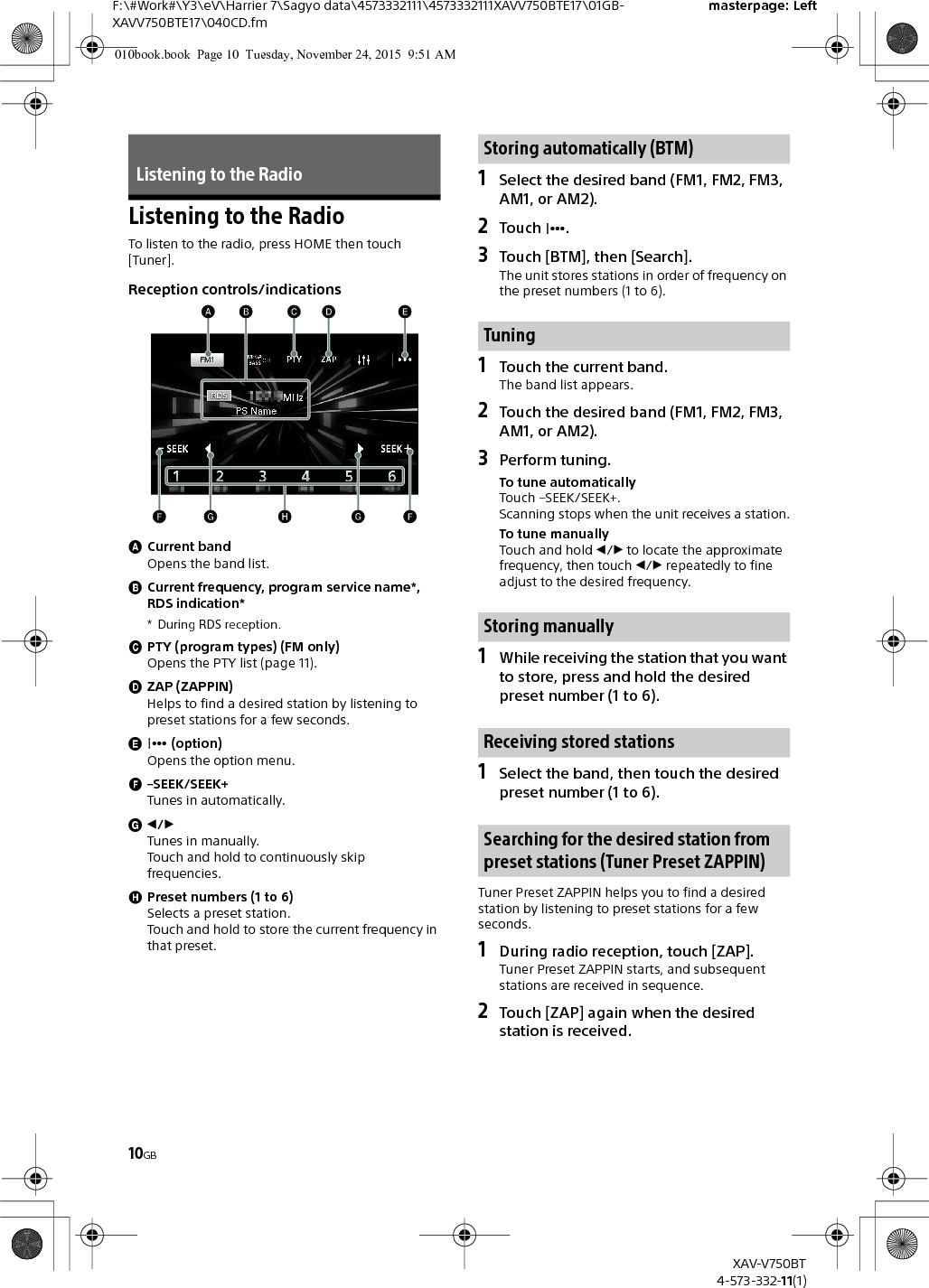 10GBF:\#Work#\Y3\eV\Harrier 7\Sagyo data\4573332111\4573332111XAVV750BTE17\01GB-XAVV750BTE17\040CD.fmmasterpage: LeftXAV-V750BT4-573-332-11(1)Listening to the RadioTo listen to the radio, press HOME then touch [Tuner].Reception controls/indicationsCurrent bandOpens the band list.Current frequency, program service name*, RDS indication** During RDS reception.PTY (program types) (FM only)Opens the PTY list (page 11).ZAP (ZAPPIN)Helps to find a desired station by listening to preset stations for a few seconds. (option)Opens the option menu.–SEEK/SEEK+Tunes in automatically./Tunes in manually.Touch and hold to continuously skip frequencies.Preset numbers (1 to 6)Selects a preset station.Touch and hold to store the current frequency in that preset.1Select the desired band (FM1, FM2, FM3, AM1, or AM2).2Touch .3Touch [BTM], then [Search].The unit stores stations in order of frequency on the preset numbers (1 to 6).1Touch the current band.The band list appears.2Touch the desired band (FM1, FM2, FM3, AM1, or AM2).3Perform tuning.To tune automaticallyTouch –SEEK/SEEK+.Scanning stops when the unit receives a station.To tune manuallyTouch and hold / to locate the approximate frequency, then touch / repeatedly to fine adjust to the desired frequency.1While receiving the station that you want to store, press and hold the desired preset number (1 to 6).1Select the band, then touch the desired preset number (1 to 6).Tuner Preset ZAPPIN helps you to find a desired station by listening to preset stations for a few seconds.1During radio reception, touch [ZAP].Tuner Preset ZAPPIN starts, and subsequent stations are received in sequence.2Touch [ZAP] again when the desired station is received.Listening to the RadioStoring automatically (BTM)TuningStoring manuallyReceiving stored stationsSearching for the desired station from preset stations (Tuner Preset ZAPPIN)010book.book  Page 10  Tuesday, November 24, 2015  9:51 AM