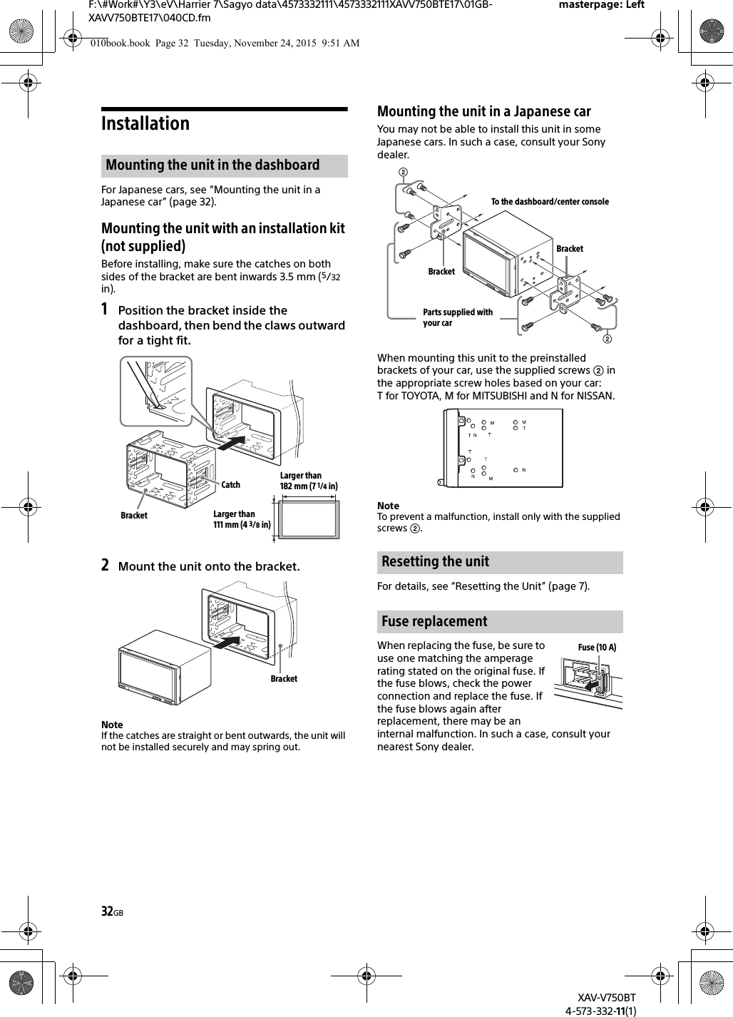 32GBF:\#Work#\Y3\eV\Harrier 7\Sagyo data\4573332111\4573332111XAVV750BTE17\01GB-XAVV750BTE17\040CD.fmmasterpage: LeftXAV-V750BT4-573-332-11(1)InstallationFor Japanese cars, see “Mounting the unit in a Japanese car” (page 32).Mounting the unit with an installation kit (not supplied)Before installing, make sure the catches on both sides of the bracket are bent inwards 3.5 mm (5/32 in).1Position the bracket inside the dashboard, then bend the claws outward for a tight fit.2Mount the unit onto the bracket.NoteIf the catches are straight or bent outwards, the unit will not be installed securely and may spring out.Mounting the unit in a Japanese carYou may not be able to install this unit in some Japanese cars. In such a case, consult your Sony dealer.When mounting this unit to the preinstalled brackets of your car, use the supplied screws  in the appropriate screw holes based on your car: T for TOYOTA, M for MITSUBISHI and N for NISSAN.NoteTo prevent a malfunction, install only with the supplied screws .For details, see “Resetting the Unit” (page 7).When replacing the fuse, be sure to use one matching the amperage rating stated on the original fuse. If the fuse blows, check the power connection and replace the fuse. If the fuse blows again after replacement, there may be an internal malfunction. In such a case, consult your nearest Sony dealer.Mounting the unit in the dashboardCatchBracketLarger than 182 mm (7 1/4 in)Larger than 111 mm (4 3/8 in)BracketResetting the unitFuse replacementTo the dashboard/center consoleParts supplied with your carBracketBracketFuse (10 A)010book.book  Page 32  Tuesday, November 24, 2015  9:51 AM