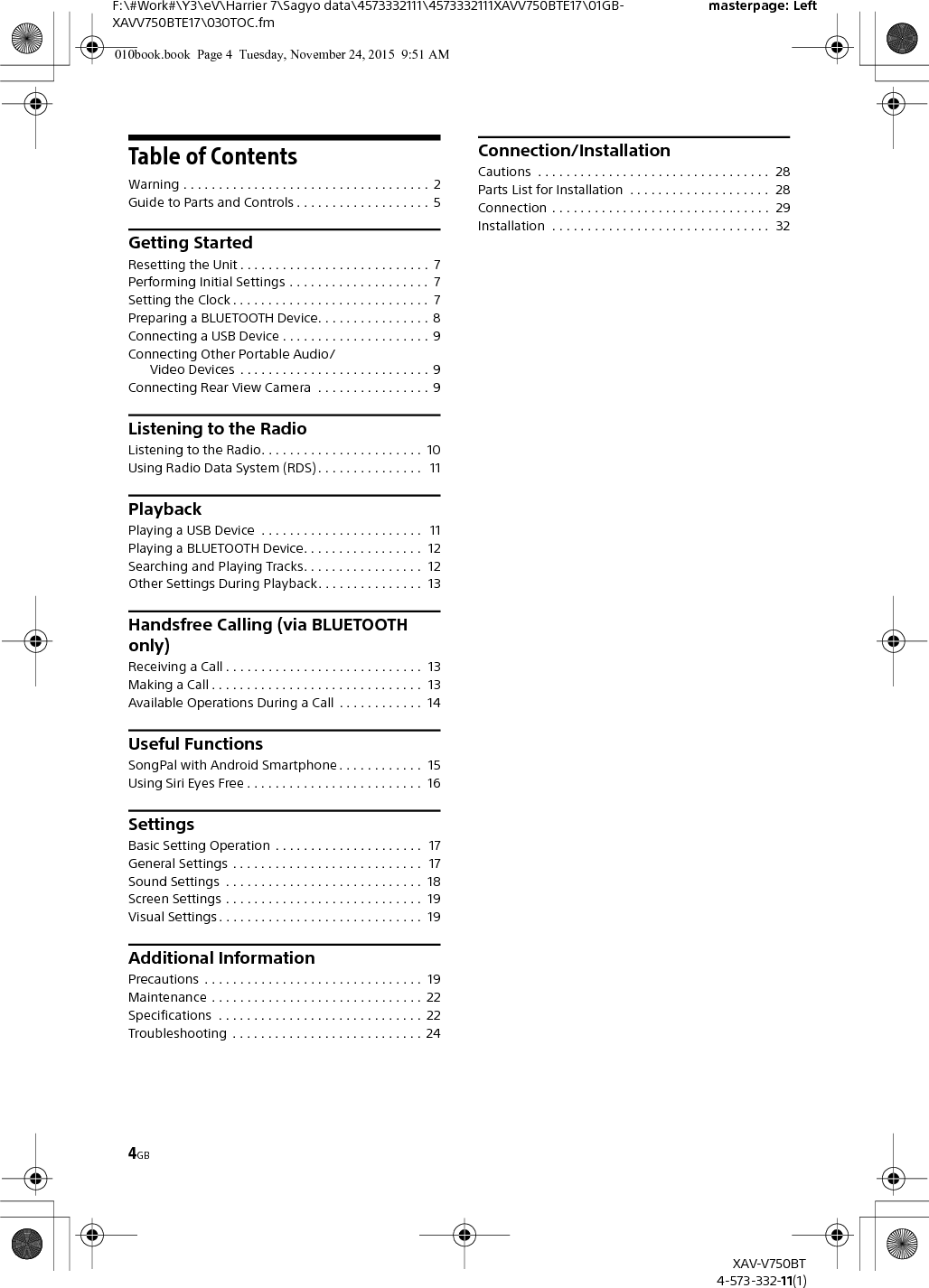 4GBF:\#Work#\Y3\eV\Harrier 7\Sagyo data\4573332111\4573332111XAVV750BTE17\01GB-XAVV750BTE17\030TOC.fmmasterpage: LeftXAV-V750BT4-573-332-11(1)Table of ContentsWarning . . . . . . . . . . . . . . . . . . . . . . . . . . . . . . . . . . .  2Guide to Parts and Controls . . . . . . . . . . . . . . . . . . .  5Getting StartedResetting the Unit . . . . . . . . . . . . . . . . . . . . . . . . . . .  7Performing Initial Settings . . . . . . . . . . . . . . . . . . . .  7Setting the Clock . . . . . . . . . . . . . . . . . . . . . . . . . . . .  7Preparing a BLUETOOTH Device. . . . . . . . . . . . . . . .  8Connecting a USB Device . . . . . . . . . . . . . . . . . . . . . 9Connecting Other Portable Audio/Video Devices  . . . . . . . . . . . . . . . . . . . . . . . . . . . 9Connecting Rear View Camera  . . . . . . . . . . . . . . . . 9Listening to the RadioListening to the Radio. . . . . . . . . . . . . . . . . . . . . . .  10Using Radio Data System (RDS) . . . . . . . . . . . . . . .   11PlaybackPlaying a USB Device  . . . . . . . . . . . . . . . . . . . . . . .   11Playing a BLUETOOTH Device. . . . . . . . . . . . . . . . .  12Searching and Playing Tracks. . . . . . . . . . . . . . . . .  12Other Settings During Playback. . . . . . . . . . . . . . .  13Handsfree Calling (via BLUETOOTH only)Receiving a Call . . . . . . . . . . . . . . . . . . . . . . . . . . . .  13Making a Call . . . . . . . . . . . . . . . . . . . . . . . . . . . . . .  13Available Operations During a Call  . . . . . . . . . . . .  14Useful FunctionsSongPal with Android Smartphone . . . . . . . . . . . .  15Using Siri Eyes Free . . . . . . . . . . . . . . . . . . . . . . . . .  16SettingsBasic Setting Operation  . . . . . . . . . . . . . . . . . . . . .  17General Settings . . . . . . . . . . . . . . . . . . . . . . . . . . .  17Sound Settings  . . . . . . . . . . . . . . . . . . . . . . . . . . . .  18Screen Settings . . . . . . . . . . . . . . . . . . . . . . . . . . . .  19Visual Settings . . . . . . . . . . . . . . . . . . . . . . . . . . . . .  19Additional InformationPrecautions  . . . . . . . . . . . . . . . . . . . . . . . . . . . . . . .  19Maintenance . . . . . . . . . . . . . . . . . . . . . . . . . . . . . .  22Specifications  . . . . . . . . . . . . . . . . . . . . . . . . . . . . .  22Troubleshooting  . . . . . . . . . . . . . . . . . . . . . . . . . . .  24Connection/InstallationCautions  . . . . . . . . . . . . . . . . . . . . . . . . . . . . . . . . .  28Parts List for Installation  . . . . . . . . . . . . . . . . . . . .  28Connection  . . . . . . . . . . . . . . . . . . . . . . . . . . . . . . .  29Installation  . . . . . . . . . . . . . . . . . . . . . . . . . . . . . . .  32010book.book  Page 4  Tuesday, November 24, 2015  9:51 AM