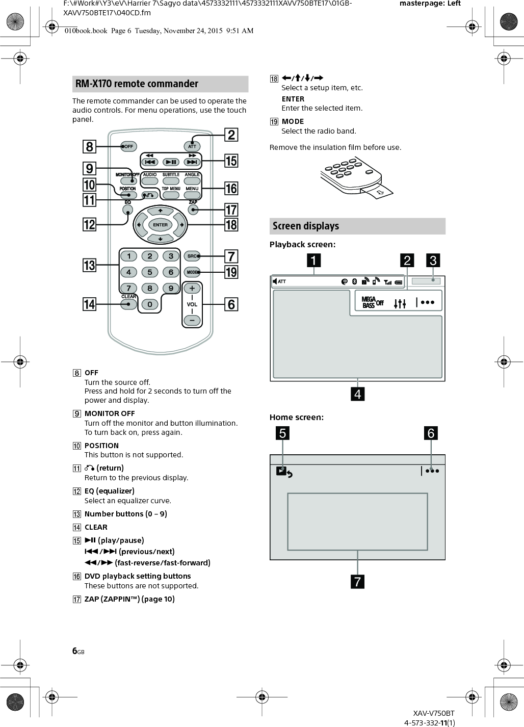 6GBF:\#Work#\Y3\eV\Harrier 7\Sagyo data\4573332111\4573332111XAVV750BTE17\01GB-XAVV750BTE17\040CD.fmmasterpage: LeftXAV-V750BT4-573-332-11(1)The remote commander can be used to operate the audio controls. For menu operations, use the touch panel. OFFTurn the source off.Press and hold for 2 seconds to turn off the power and display.MONITOR OFFTurn off the monitor and button illumination.To turn back on, press again.POSITIONThis button is not supported. (return)Return to the previous display.EQ (equalizer)Select an equalizer curve.Number buttons (0 – 9)CLEAR (play/pause)/ (previous/next)/ (fast-reverse/fast-forward)DVD playback setting buttonsThese buttons are not supported.ZAP (ZAPPIN™) (page 10)///Select a setup item, etc.ENTEREnter the selected item.MODESelect the radio band.Remove the insulation film before use.Playback screen:Home screen:RM-X170 remote commanderScreen displays010book.book  Page 6  Tuesday, November 24, 2015  9:51 AM