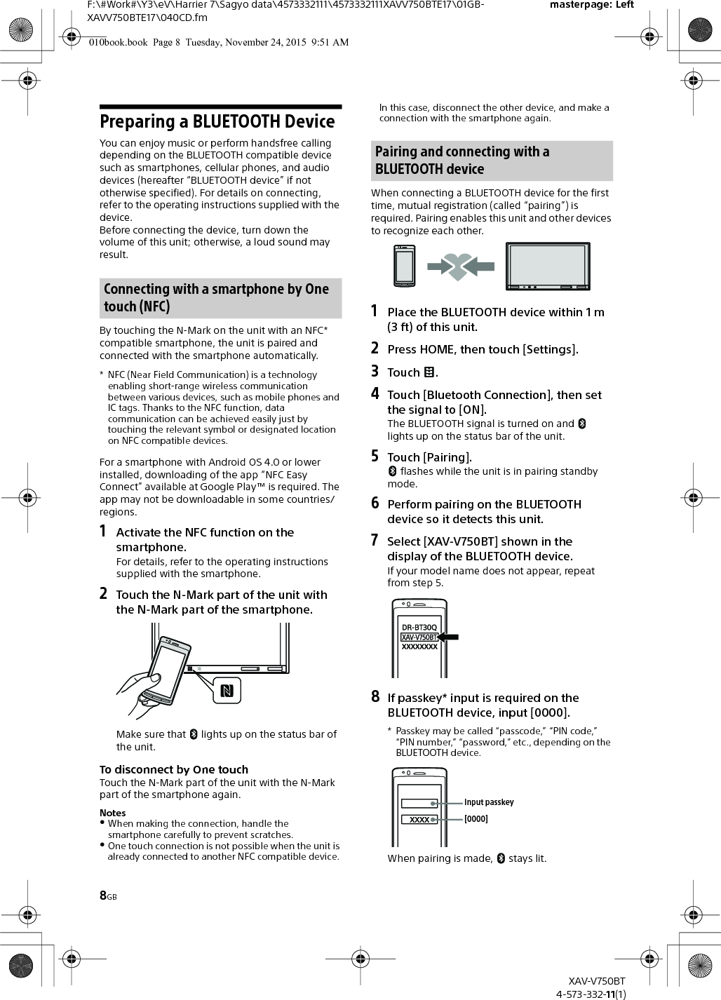8GBF:\#Work#\Y3\eV\Harrier 7\Sagyo data\4573332111\4573332111XAVV750BTE17\01GB-XAVV750BTE17\040CD.fmmasterpage: LeftXAV-V750BT4-573-332-11(1)Preparing a BLUETOOTH DeviceYou can enjoy music or perform handsfree calling depending on the BLUETOOTH compatible device such as smartphones, cellular phones, and audio devices (hereafter “BLUETOOTH device” if not otherwise specified). For details on connecting, refer to the operating instructions supplied with the device.Before connecting the device, turn down the volume of this unit; otherwise, a loud sound may result.By touching the N-Mark on the unit with an NFC* compatible smartphone, the unit is paired and connected with the smartphone automatically.* NFC (Near Field Communication) is a technology enabling short-range wireless communication between various devices, such as mobile phones and IC tags. Thanks to the NFC function, data communication can be achieved easily just by touching the relevant symbol or designated location on NFC compatible devices.For a smartphone with Android OS 4.0 or lower installed, downloading of the app “NFC Easy Connect” available at Google Play™ is required. The app may not be downloadable in some countries/regions.1Activate the NFC function on the smartphone.For details, refer to the operating instructions supplied with the smartphone.2Touch the N-Mark part of the unit with the N-Mark part of the smartphone.Make sure that   lights up on the status bar of the unit.To disconnect by One touchTouch the N-Mark part of the unit with the N-Mark part of the smartphone again.NotesWhen making the connection, handle the smartphone carefully to prevent scratches.One touch connection is not possible when the unit is already connected to another NFC compatible device. In this case, disconnect the other device, and make a connection with the smartphone again.When connecting a BLUETOOTH device for the first time, mutual registration (called “pairing”) is required. Pairing enables this unit and other devices to recognize each other.1Place the BLUETOOTH device within 1 m (3 ft) of this unit.2Press HOME, then touch [Settings].3Touch .4Touch [Bluetooth Connection], then set the signal to [ON].The BLUETOOTH signal is turned on and   lights up on the status bar of the unit.5Touch [Pairing]. flashes while the unit is in pairing standby mode.6Perform pairing on the BLUETOOTH device so it detects this unit.7Select [XAV-V750BT] shown in the display of the BLUETOOTH device.If your model name does not appear, repeat from step 5.8If passkey* input is required on the BLUETOOTH device, input [0000].* Passkey may be called “passcode,” “PIN code,” “PIN number,” “password,” etc., depending on the BLUETOOTH device. When pairing is made,   stays lit.Connecting with a smartphone by One touch (NFC)Pairing and connecting with a BLUETOOTH device[0000]Input passkey010book.book  Page 8  Tuesday, November 24, 2015  9:51 AM