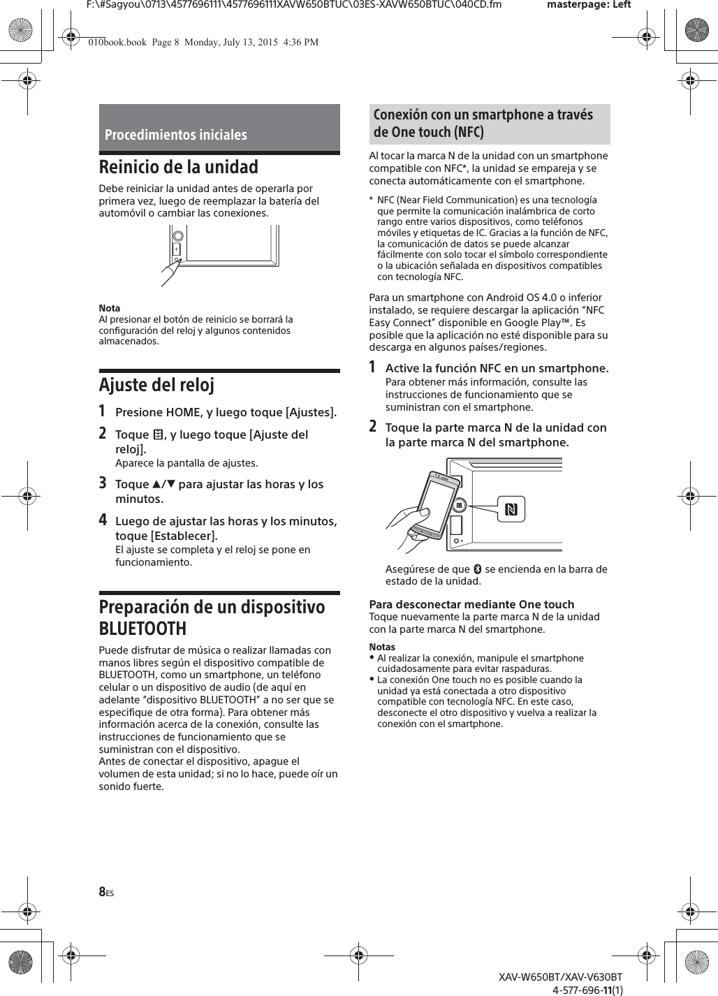 8ESF:\#Sagyou\0713\4577696111\4577696111XAVW650BTUC\03ES-XAVW650BTUC\040CD.fm masterpage: LeftXAV-W650BT/XAV-V630BT4-577-696-11(1)Reinicio de la unidadDebe reiniciar la unidad antes de operarla por primera vez, luego de reemplazar la batería del automóvil o cambiar las conexiones.NotaAl presionar el botón de reinicio se borrará la configuración del reloj y algunos contenidos almacenados.Ajuste del reloj1Presione HOME, y luego toque [Ajustes].2Toque  , y luego toque [Ajuste del reloj].Aparece la pantalla de ajustes.3Toque Ă/è para ajustar las horas y los minutos.4Luego de ajustar las horas y los minutos, toque [Establecer].El ajuste se completa y el reloj se pone en funcionamiento.Preparación de un dispositivo BLUETOOTHPuede disfrutar de música o realizar llamadas con manos libres según el dispositivo compatible de BLUETOOTH, como un smartphone, un teléfono celular o un dispositivo de audio (de aquí en adelante “dispositivo BLUETOOTH” a no ser que se especifique de otra forma). Para obtener más información acerca de la conexión, consulte las instrucciones de funcionamiento que se suministran con el dispositivo.Antes de conectar el dispositivo, apague el volumen de esta unidad; si no lo hace, puede oír un sonido fuerte.Al tocar la marca N de la unidad con un smartphone compatible con NFC*, la unidad se empareja y se conecta automáticamente con el smartphone.* NFC (Near Field Communication) es una tecnología que permite la comunicación inalámbrica de corto rango entre varios dispositivos, como teléfonos móviles y etiquetas de IC. Gracias a la función de NFC, la comunicación de datos se puede alcanzar fácilmente con solo tocar el símbolo correspondiente o la ubicación señalada en dispositivos compatibles con tecnología NFC.Para un smartphone con Android OS 4.0 o inferior instalado, se requiere descargar la aplicación “NFC Easy Connect” disponible en Google Play™. Es posible que la aplicación no esté disponible para su descarga en algunos países/regiones.1Active la función NFC en un smartphone.Para obtener más información, consulte las instrucciones de funcionamiento que se suministran con el smartphone.2Toque la parte marca N de la unidad con la parte marca N del smartphone.Asegúrese de que   se encienda en la barra de estado de la unidad.Para desconectar mediante One touchToque nuevamente la parte marca N de la unidad con la parte marca N del smartphone.NotasˎAl realizar la conexión, manipule el smartphone cuidadosamente para evitar raspaduras.ˎLa conexión One touch no es posible cuando la unidad ya está conectada a otro dispositivo compatible con tecnología NFC. En este caso, desconecte el otro dispositivo y vuelva a realizar la conexión con el smartphone.Procedimientos inicialesConexión con un smartphone a través de One touch (NFC)010book.book  Page 8  Monday, July 13, 2015  4:36 PM