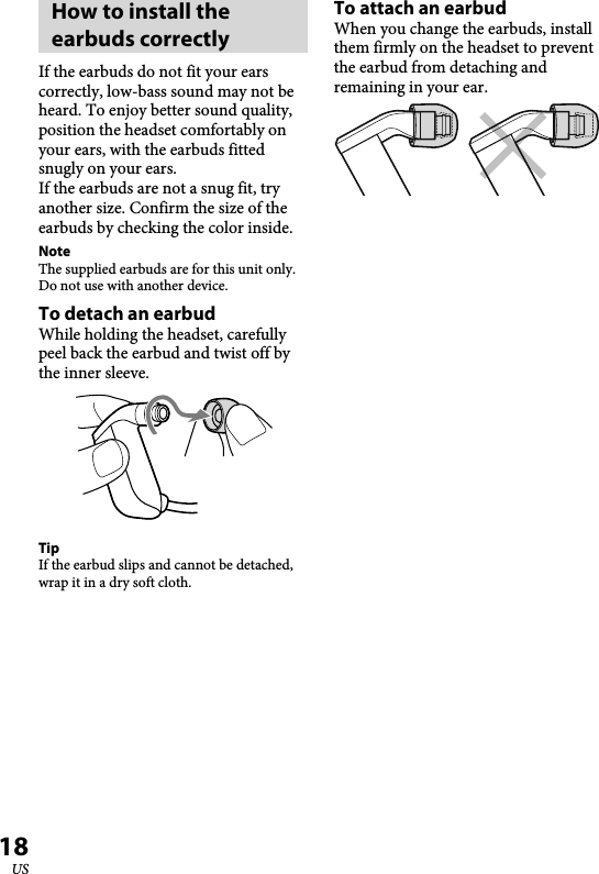 XBA-BT75 [US, ES] 4-411-333-11(1)18USHow to install the earbuds correctlyIf the earbuds do not fit your ears correctly, low-bass sound may not be heard. To enjoy better sound quality, position the headset comfortably on your ears, with the earbuds fitted snugly on your ears.  If the earbuds are not a snug fit, try another size. Confirm the size of the earbuds by checking the color inside.NoteThe supplied earbuds are for this unit only. Do not use with another device.To detach an earbudWhile holding the headset, carefully peel back the earbud and twist off by the inner sleeve.TipIf the earbud slips and cannot be detached, wrap it in a dry soft cloth.To attach an earbudWhen you change the earbuds, install them firmly on the headset to prevent the earbud from detaching and remaining in your ear.