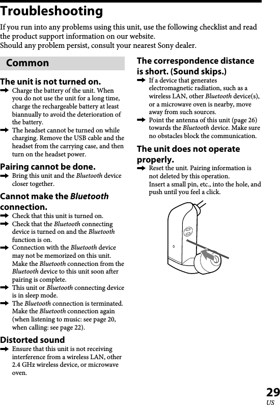   XBA-BT75 [US, ES] 4-411-333-11(1)29USTroubleshootingIf you run into any problems using this unit, use the following checklist and read the product support information on our website.Should any problem persist, consult your nearest Sony dealer.CommonThe unit is not turned on.  Charge the battery of the unit. When you do not use the unit for a long time, charge the rechargeable battery at least biannually to avoid the deterioration of the battery.  The headset cannot be turned on while charging. Remove the USB cable and the headset from the carrying case, and then turn on the headset power.Pairing cannot be done.  Bring this unit and the Bluetooth device closer together.Cannot make the Bluetooth connection.  Check that this unit is turned on.  Check that the Bluetooth connecting device is turned on and the Bluetooth function is on.  Connection with the Bluetooth device may not be memorized on this unit. Make the Bluetooth connection from the Bluetooth device to this unit soon after pairing is complete.  This unit or Bluetooth connecting device is in sleep mode.  The Bluetooth connection is terminated. Make the Bluetooth connection again (when listening to music: see page 20, when calling: see page 22).Distorted sound  Ensure that this unit is not receiving interference from a wireless LAN, other 2.4 GHz wireless device, or microwave oven.The correspondence distance is short. (Sound skips.)  If a device that generates electromagnetic radiation, such as a wireless LAN, other Bluetooth device(s), or a microwave oven is nearby, move away from such sources.  Point the antenna of this unit (page 26) towards the Bluetooth device. Make sure no obstacles block the communication.The unit does not operate properly.   Reset the unit. Pairing information is not deleted by this operation.Insert a small pin, etc., into the hole, and push until you feel a click.