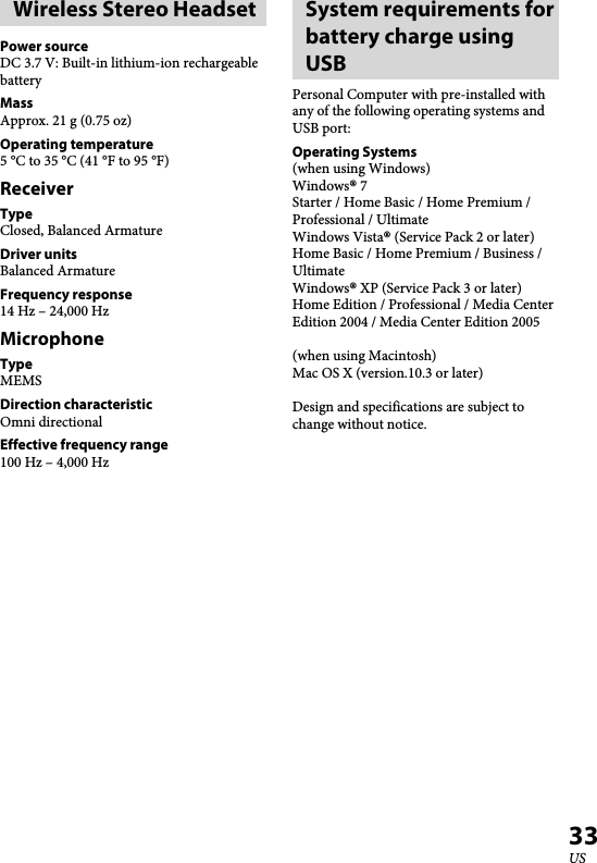   XBA-BT75 [US, ES] 4-411-333-11(1)33USWireless Stereo HeadsetPower sourceDC 3.7 V: Built-in lithium-ion rechargeable batteryMassApprox. 21 g (0.75 oz)Operating temperature5 °C to 35 °C (41 °F to 95 °F)ReceiverTypeClosed, Balanced ArmatureDriver unitsBalanced ArmatureFrequency response14 Hz – 24,000 HzMicrophoneTypeMEMSDirection characteristicOmni directionalEffective frequency range100 Hz – 4,000 HzSystem requirements for battery charge using USBPersonal Computer with pre-installed with any of the following operating systems and USB port: Operating Systems(when using Windows)Windows® 7Starter / Home Basic / Home Premium / Professional / UltimateWindows Vista® (Service Pack 2 or later)Home Basic / Home Premium / Business / UltimateWindows® XP (Service Pack 3 or later)Home Edition / Professional / Media Center Edition 2004 / Media Center Edition 2005(when using Macintosh)Mac OS X (version.10.3 or later)Design and specifications are subject to change without notice.