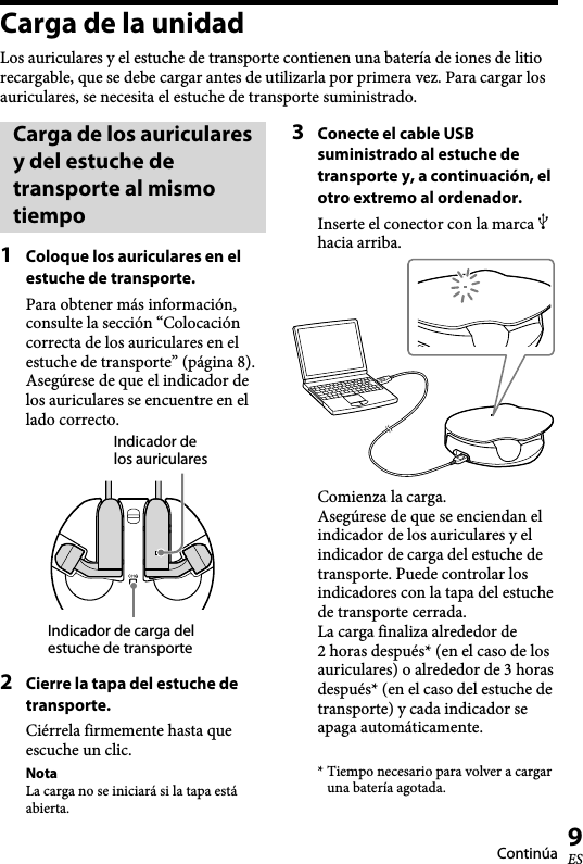   XBA-BT75 [US, ES] 4-411-333-11(1)9ESCarga de la unidadLos auriculares y el estuche de transporte contienen una batería de iones de litio recargable, que se debe cargar antes de utilizarla por primera vez. Para cargar los auriculares, se necesita el estuche de transporte suministrado.Carga de los auriculares y del estuche de transporte al mismo tiempo1  Coloque los auriculares en el estuche de transporte.Para obtener más información, consulte la sección “Colocación correcta de los auriculares en el estuche de transporte” (página 8). Asegúrese de que el indicador de los auriculares se encuentre en el lado correcto.Indicador de los auricularesIndicador de carga del estuche de transporte2  Cierre la tapa del estuche de transporte.Ciérrela firmemente hasta que escuche un clic.NotaLa carga no se iniciará si la tapa está abierta.3  Conecte el cable USB suministrado al estuche de transporte y, a continuación, el otro extremo al ordenador.Inserte el conector con la marca  hacia arriba.Comienza la carga.Asegúrese de que se enciendan el indicador de los auriculares y el indicador de carga del estuche de transporte. Puede controlar los indicadores con la tapa del estuche de transporte cerrada.La carga finaliza alrededor de  2 horas después* (en el caso de los auriculares) o alrededor de 3 horas después* (en el caso del estuche de transporte) y cada indicador se apaga automáticamente.* Tiempo necesario para volver a cargar una batería agotada.Continúa