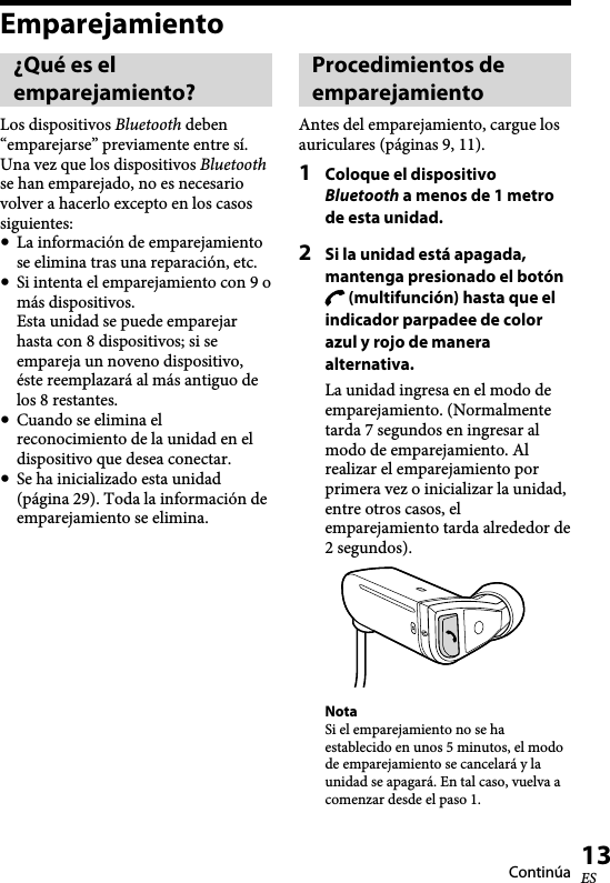   XBA-BT75 [US, ES] 4-411-333-11(1)13ESEmparejamiento¿Qué es el emparejamiento?Los dispositivos Bluetooth deben “emparejarse” previamente entre sí. Una vez que los dispositivos Bluetooth se han emparejado, no es necesario volver a hacerlo excepto en los casos siguientes:  La información de emparejamiento se elimina tras una reparación, etc.  Si intenta el emparejamiento con 9 o más dispositivos. Esta unidad se puede emparejar hasta con 8 dispositivos; si se empareja un noveno dispositivo, éste reemplazará al más antiguo de los 8 restantes.   Cuando se elimina el reconocimiento de la unidad en el dispositivo que desea conectar.  Se ha inicializado esta unidad (página 29). Toda la información de emparejamiento se elimina.Procedimientos de emparejamientoAntes del emparejamiento, cargue los auriculares (páginas 9, 11).1  Coloque el dispositivo Bluetooth a menos de 1 metro de esta unidad.2  Si la unidad está apagada, mantenga presionado el botón  (multifunción) hasta que el indicador parpadee de color azul y rojo de manera alternativa.La unidad ingresa en el modo de emparejamiento. (Normalmente tarda 7 segundos en ingresar al modo de emparejamiento. Al realizar el emparejamiento por primera vez o inicializar la unidad, entre otros casos, el emparejamiento tarda alrededor de 2 segundos).NotaSi el emparejamiento no se ha establecido en unos 5 minutos, el modo de emparejamiento se cancelará y la unidad se apagará. En tal caso, vuelva a comenzar desde el paso 1.Continúa