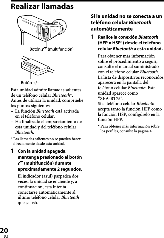 XBA-BT75 [US, ES] 4-411-333-11(1)20ESRealizar llamadasBotón +/–Botón   (multifunción)Esta unidad admite llamadas salientes de un teléfono celular Bluetooth*.Antes de utilizar la unidad, compruebe los puntos siguientes.–  La función Bluetooth está activada en el teléfono celular.–  Ha finalizado el emparejamiento de esta unidad y del teléfono celular Bluetooth.* Las llamadas salientes no se pueden hacer directamente desde esta unidad.1  Con la unidad apagada, mantenga presionado el botón  (multifunción) durante aproximadamente 2 segundos.El indicador (azul) parpadea dos veces, la unidad se enciende y, a continuación, esta intenta conectarse automáticamente al último teléfono celular Bluetooth que se usó.Si la unidad no se conecta a un teléfono celular Bluetooth automáticamente1  Realice la conexión Bluetooth (HFP o HSP*) desde el teléfono celular Bluetooth a esta unidad.Para obtener más información sobre el procedimiento a seguir, consulte el manual suministrado con el teléfono celular Bluetooth.La lista de dispositivos reconocidos aparecerá en la pantalla del teléfono celular Bluetooth. Esta unidad aparece como “XBA-BT75”.Si el teléfono celular Bluetooth acepta tanto la función HFP como la función HSP, configúrelo en la función HFP.* Para obtener más información sobre los perfiles, consulte la página 4.