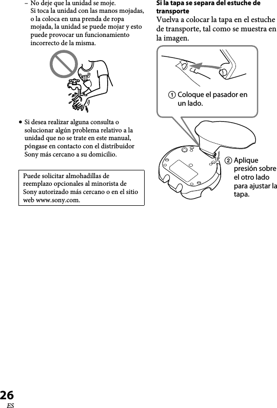 XBA-BT75 [US, ES] 4-411-333-11(1)26ES–  No deje que la unidad se moje. Si toca la unidad con las manos mojadas, o la coloca en una prenda de ropa mojada, la unidad se puede mojar y esto puede provocar un funcionamiento incorrecto de la misma. Si desea realizar alguna consulta o solucionar algún problema relativo a la unidad que no se trate en este manual, póngase en contacto con el distribuidor Sony más cercano a su domicilio.Puede solicitar almohadillas de reemplazo opcionales al minorista de Sony autorizado más cercano o en el sitio web www.sony.com.Si la tapa se separa del estuche de transporteVuelva a colocar la tapa en el estuche de transporte, tal como se muestra en la imagen.  Coloque el pasador en un lado.  Aplique presión sobre el otro lado para ajustar la tapa.