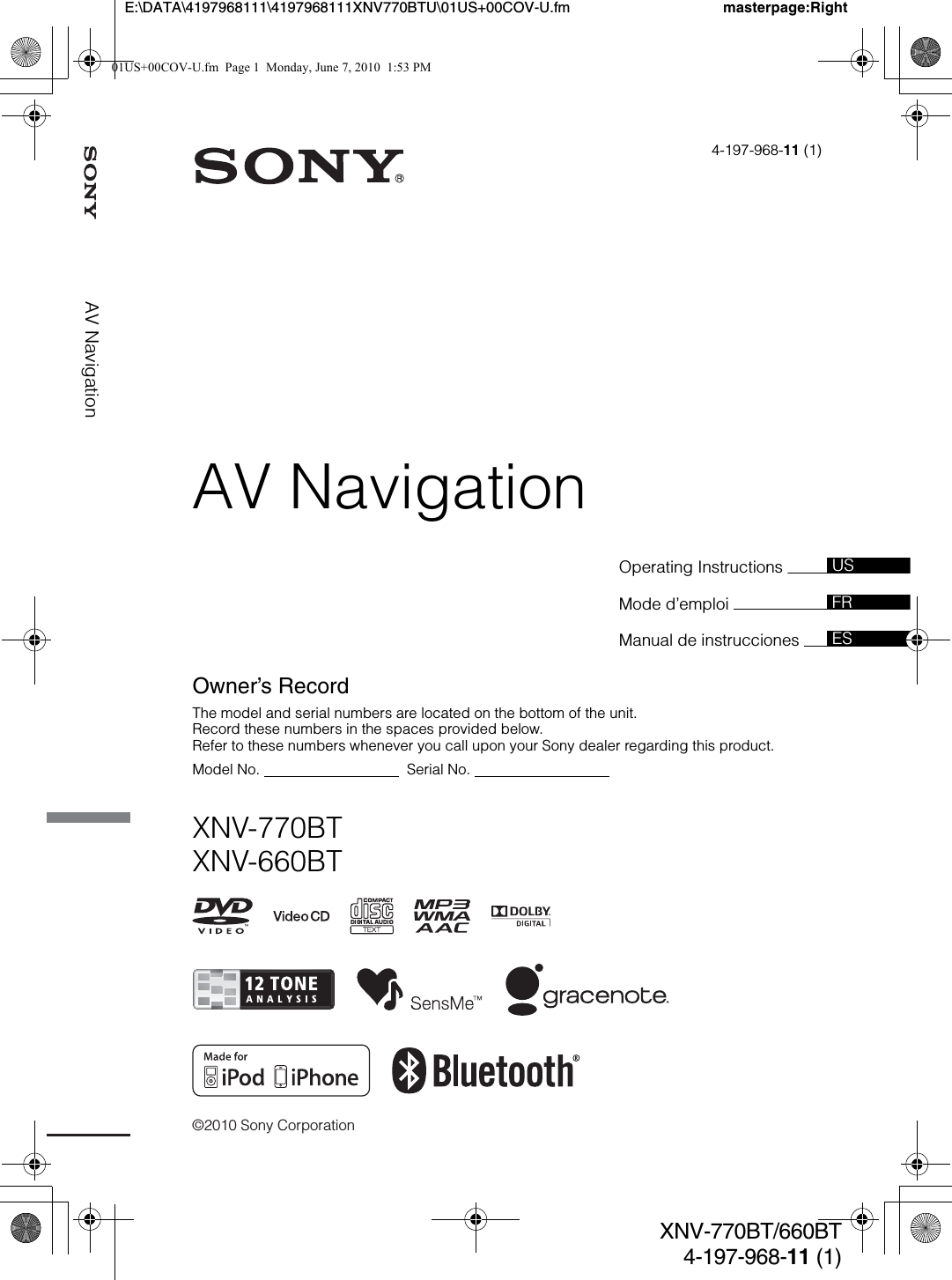 ©2010 Sony CorporationOperating Instructions Mode d’emploi Manual de instrucciones 4-197-968-11 (1)XNV-770BTXNV-660BTUSFRESOwner’s RecordThe model and serial numbers are located on the bottom of the unit.Record these numbers in the spaces provided below.Refer to these numbers whenever you call upon your Sony dealer regarding this product.Model No.                                    Serial No.                                  masterpage:RightE:\DATA\4197968111\4197968111XNV770BTU\01US+00COV-U.fmXNV-770BT/660BT4-197-968-11 (1)AV NavigationAV Navigation01US+00COV-U.fm  Page 1  Monday, June 7, 2010  1:53 PM