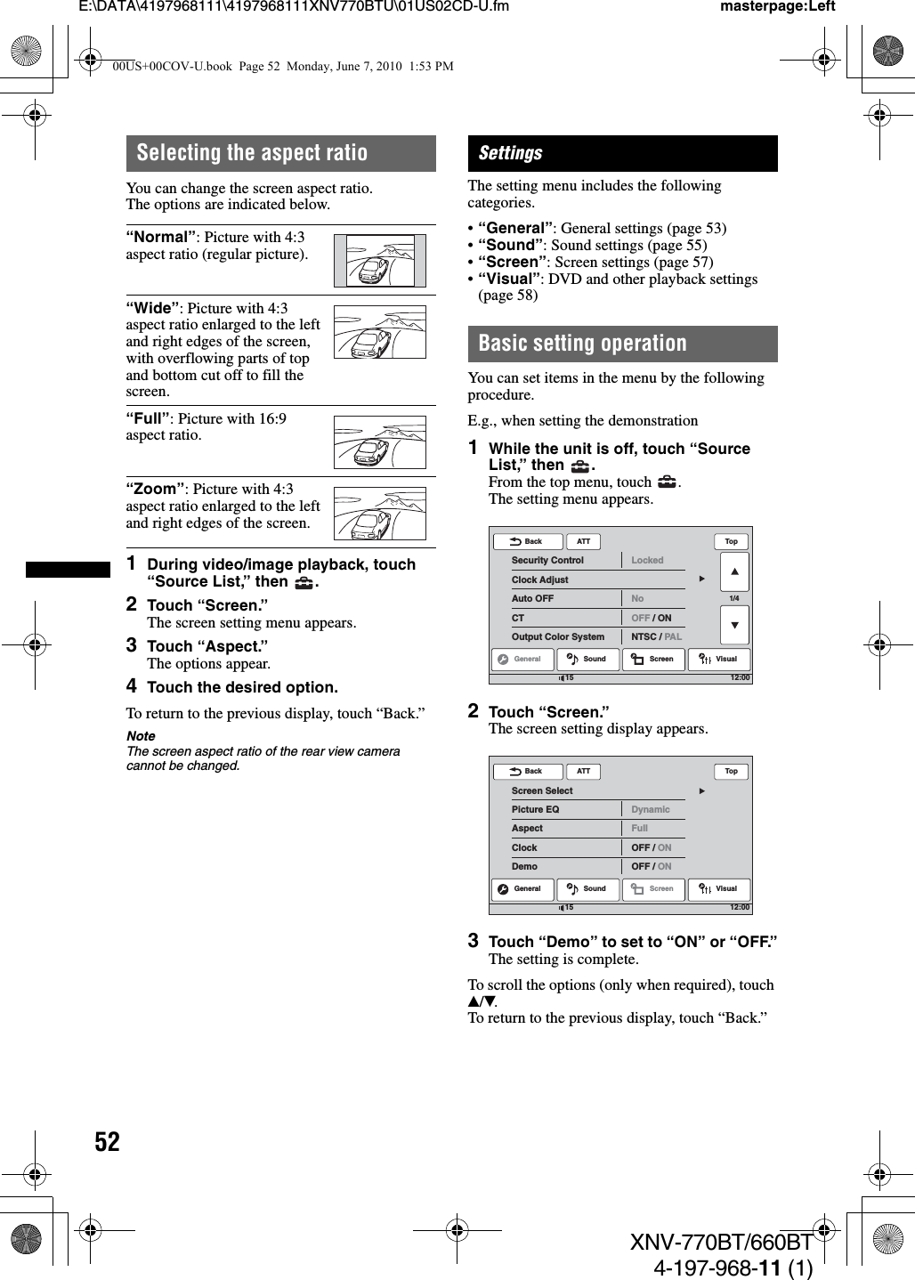 52E:\DATA\4197968111\4197968111XNV770BTU\01US02CD-U.fm masterpage:LeftXNV-770BT/660BT4-197-968-11 (1)Selecting the aspect ratioYou can change the screen aspect ratio.The options are indicated below.1During video/image playback, touch “Source List,” then  .2Touch “Screen.”The screen setting menu appears.3Touch “Aspect.”The options appear.4Touch the desired option.To return to the previous display, touch “Back.”NoteThe screen aspect ratio of the rear view camera cannot be changed.SettingsThe setting menu includes the following categories.•“General”: General settings (page 53)•“Sound”: Sound settings (page 55)•“Screen”: Screen settings (page 57)•“Visual”: DVD and other playback settings (page 58)Basic setting operationYou can set items in the menu by the following procedure.E.g., when setting the demonstration1While the unit is off, touch “Source List,” then  .From the top menu, touch  .The setting menu appears.2Touch “Screen.”The screen setting display appears.3Touch “Demo” to set to “ON” or “OFF.”The setting is complete.To scroll the options (only when required), touch v/V.To return to the previous display, touch “Back.”“Normal”: Picture with 4:3 aspect ratio (regular picture).“Wide”: Picture with 4:3 aspect ratio enlarged to the left and right edges of the screen, with overflowing parts of top and bottom cut off to fill the screen.“Full”: Picture with 16:9 aspect ratio.“Zoom”: Picture with 4:3 aspect ratio enlarged to the left and right edges of the screen.ATTGeneral Sound Screen Visual1/4Security ControlClock AdjustAuto OFFCTOutput Color SystemLockedNoOFF / ONNTSC / PALBack Top12:0015ATTScreen SelectPicture EQAspectClockDemoDynamicFullOFF / ONOFF / ONBack TopGeneral Sound Screen Visual12:001500US+00COV-U.book  Page 52  Monday, June 7, 2010  1:53 PM