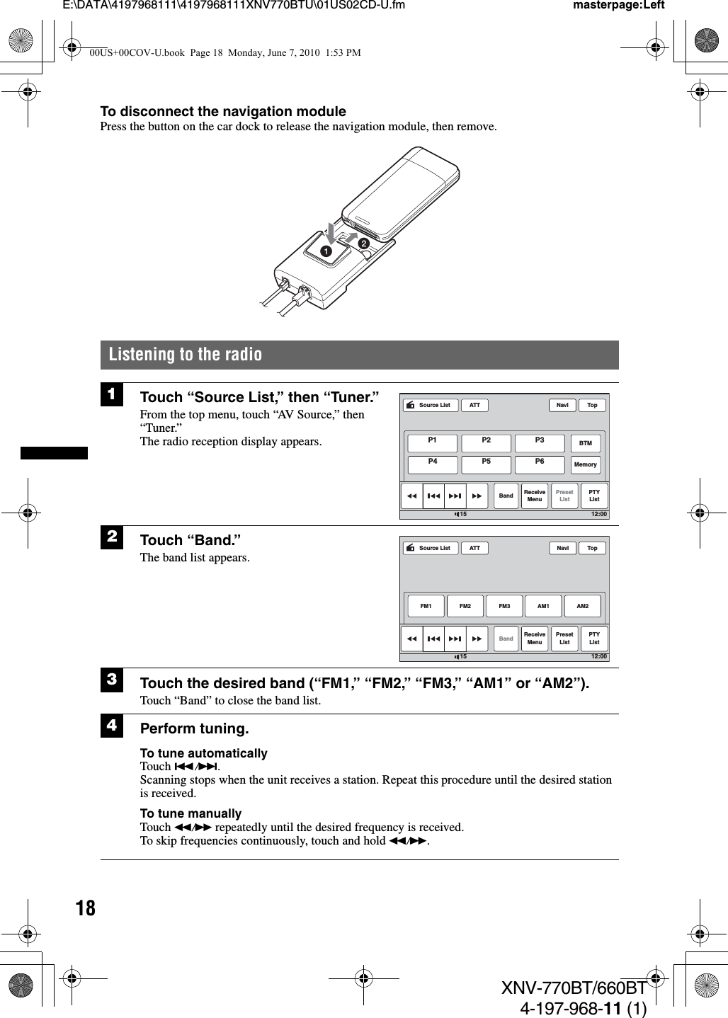 18E:\DATA\4197968111\4197968111XNV770BTU\01US02CD-U.fm masterpage:LeftXNV-770BT/660BT4-197-968-11 (1)To disconnect the navigation modulePress the button on the car dock to release the navigation module, then remove.Listening to the radio1Touch “Source List,” then “Tuner.”From the top menu, touch “AV Source,” then “Tuner.”The radio reception display appears.2Touch “Band.”The band list appears.3Touch the desired band (“FM1,” “FM2,” “FM3,” “AM1” or “AM2”).Touch “Band” to close the band list.4Perform tuning.To tune automaticallyTouch ./&gt;.Scanning stops when the unit receives a station. Repeat this procedure until the desired station is received.To tune manuallyTouch m/M repeatedly until the desired frequency is received.To skip frequencies continuously, touch and hold m/M.12ATTBand ReceiveMenuPresetListPTYListTop12:0015Source ListP1 P2 P3BTMMemoryP4 P5 P6NaviATTBandFM1ReceiveMenuPresetListFM2 FM3 AM2PTYListTop12:0015AM1Source List Navi00US+00COV-U.book  Page 18  Monday, June 7, 2010  1:53 PM