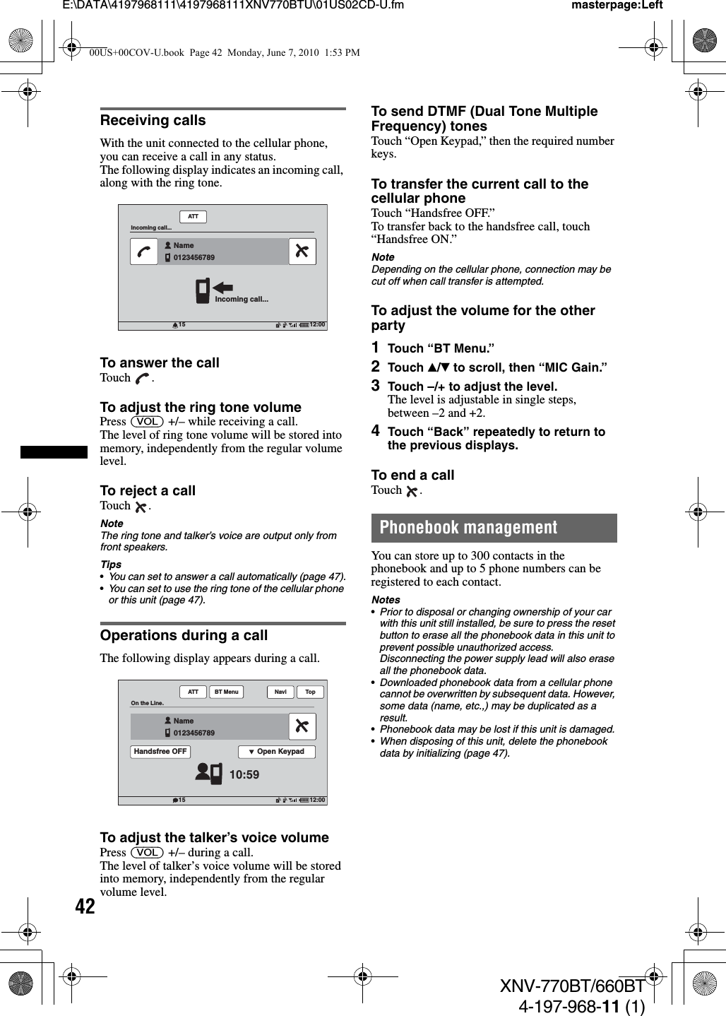 42E:\DATA\4197968111\4197968111XNV770BTU\01US02CD-U.fm masterpage:LeftXNV-770BT/660BT4-197-968-11 (1)Receiving callsWith the unit connected to the cellular phone, you can receive a call in any status.The following display indicates an incoming call, along with the ring tone.To answer the callTouch .To adjust the ring tone volumePress (VOL) +/– while receiving a call.The level of ring tone volume will be stored into memory, independently from the regular volume level.To reject a callTouch .NoteThe ring tone and talker’s voice are output only from front speakers.Tips•You can set to answer a call automatically (page 47).•You can set to use the ring tone of the cellular phone or this unit (page 47).Operations during a callThe following display appears during a call.To adjust the talker’s voice volumePress (VOL) +/– during a call.The level of talker’s voice volume will be stored into memory, independently from the regular volume level.To send DTMF (Dual Tone Multiple Frequency) tonesTouch “Open Keypad,” then the required number keys.To transfer the current call to the cellular phoneTouch “Handsfree OFF.”To transfer back to the handsfree call, touch “Handsfree ON.”NoteDepending on the cellular phone, connection may be cut off when call transfer is attempted.To adjust the volume for the other party1Touch “BT Menu.”2Touch v/V to scroll, then “MIC Gain.”3Touch –/+ to adjust the level.The level is adjustable in single steps, between –2 and +2.4Touch “Back” repeatedly to return to the previous displays.To end a callTouch .Phonebook managementYou can store up to 300 contacts in the phonebook and up to 5 phone numbers can be registered to each contact.Notes•Prior to disposal or changing ownership of your car with this unit still installed, be sure to press the reset button to erase all the phonebook data in this unit to prevent possible unauthorized access. Disconnecting the power supply lead will also erase all the phonebook data.•Downloaded phonebook data from a cellular phone cannot be overwritten by subsequent data. However, some data (name, etc.,) may be duplicated as a result.•Phonebook data may be lost if this unit is damaged.•When disposing of this unit, delete the phonebook data by initializing (page 47).12:0015ATTIncoming call...Incoming call...Name012345678912:0015ATTOn the Line.10:59Name0123456789Open KeypadHandsfree OFFTopBT Menu Navi00US+00COV-U.book  Page 42  Monday, June 7, 2010  1:53 PM