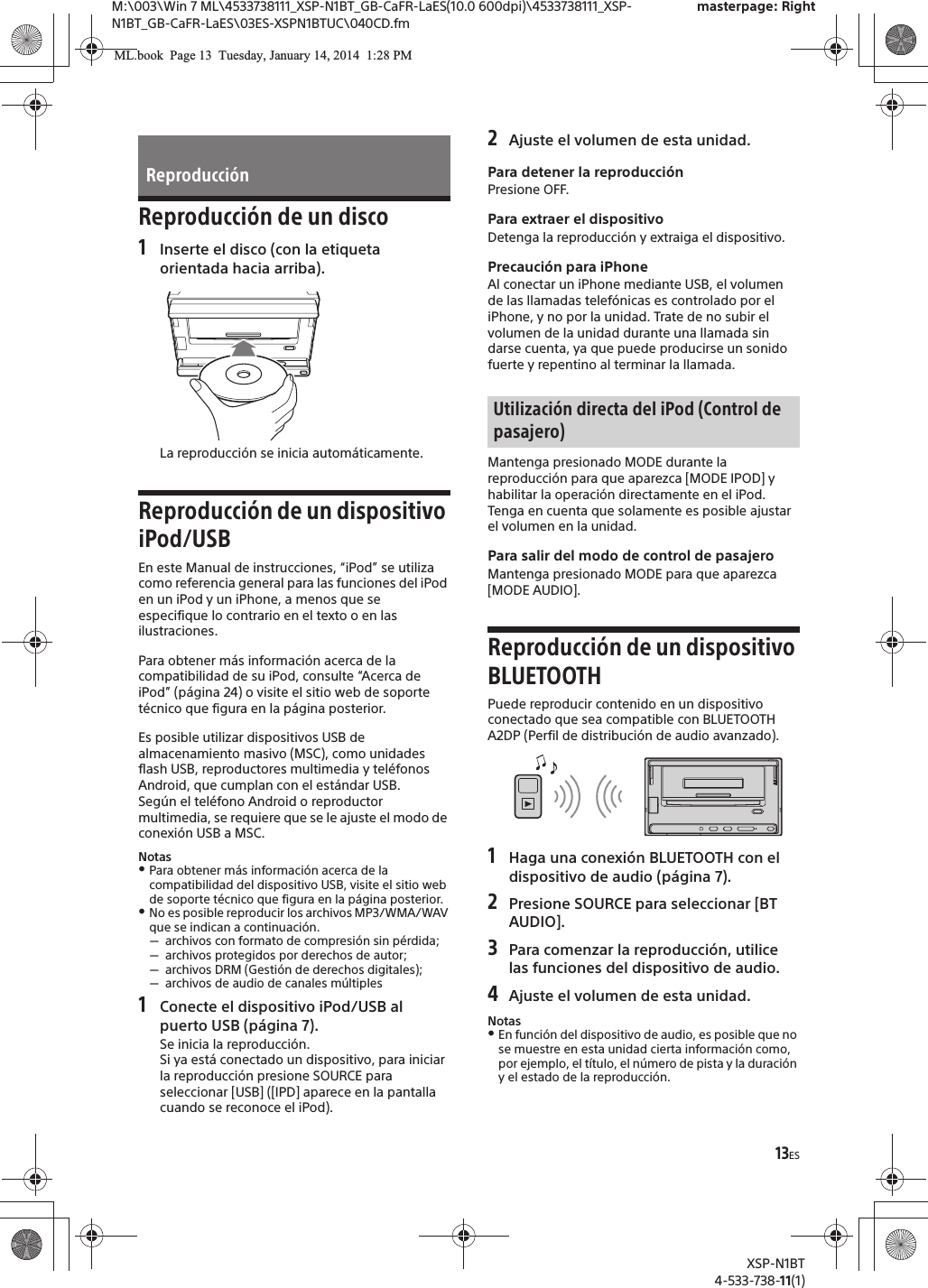 13ESM:\003\Win 7 ML\4533738111_XSP-N1BT_GB-CaFR-LaES(10.0 600dpi)\4533738111_XSP-N1BT_GB-CaFR-LaES\03ES-XSPN1BTUC\040CD.fmXSP-N1BT4-533-738-11(1)masterpage: RightReproducción de un disco1Inserte el disco (con la etiqueta orientada hacia arriba).La reproducción se inicia automáticamente.Reproducción de un dispositivo iPod/USBEn este Manual de instrucciones, “iPod” se utiliza como referencia general para las funciones del iPod en un iPod y un iPhone, a menos que se especifique lo contrario en el texto o en las ilustraciones.Para obtener más información acerca de la compatibilidad de su iPod, consulte “Acerca de iPod” (página 24) o visite el sitio web de soporte técnico que figura en la página posterior.Es posible utilizar dispositivos USB de almacenamiento masivo (MSC), como unidades flash USB, reproductores multimedia y teléfonos Android, que cumplan con el estándar USB.Según el teléfono Android o reproductor multimedia, se requiere que se le ajuste el modo de conexión USB a MSC.Notas@Para obtener más información acerca de la compatibilidad del dispositivo USB, visite el sitio web de soporte técnico que figura en la página posterior.@No es posible reproducir los archivos MP3/WMA/WAV que se indican a continuación.!archivos con formato de compresión sin pérdida;!archivos protegidos por derechos de autor;!archivos DRM (Gestión de derechos digitales);!archivos de audio de canales múltiples1Conecte el dispositivo iPod/USB al puerto USB (página 7).Se inicia la reproducción.Si ya está conectado un dispositivo, para iniciar la reproducción presione SOURCE para seleccionar [USB] ([IPD] aparece en la pantalla cuando se reconoce el iPod).2Ajuste el volumen de esta unidad.Para detener la reproducciónPresione OFF.Para extraer el dispositivoDetenga la reproducción y extraiga el dispositivo.Precaución para iPhoneAl conectar un iPhone mediante USB, el volumen de las llamadas telefónicas es controlado por el iPhone, y no por la unidad. Trate de no subir el volumen de la unidad durante una llamada sin darse cuenta, ya que puede producirse un sonido fuerte y repentino al terminar la llamada.Mantenga presionado MODE durante la reproducción para que aparezca [MODE IPOD] y habilitar la operación directamente en el iPod.Tenga en cuenta que solamente es posible ajustar el volumen en la unidad.Para salir del modo de control de pasajeroMantenga presionado MODE para que aparezca [MODE AUDIO].Reproducción de un dispositivo BLUETOOTHPuede reproducir contenido en un dispositivo conectado que sea compatible con BLUETOOTH A2DP (Perfil de distribución de audio avanzado).1Haga una conexión BLUETOOTH con el dispositivo de audio (página 7).2Presione SOURCE para seleccionar [BT AUDIO].3Para comenzar la reproducción, utilice las funciones del dispositivo de audio.4Ajuste el volumen de esta unidad.Notas@En función del dispositivo de audio, es posible que no se muestre en esta unidad cierta información como, por ejemplo, el título, el número de pista y la duración y el estado de la reproducción.ReproducciónUtilización directa del iPod (Control de pasajero)ML.book  Page 13  Tuesday, January 14, 2014  1:28 PM