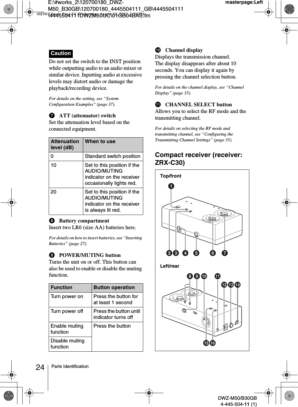 E:\#works_2\120700180_DWZ-M50_B30GB\120700180_4445504111_GB\4445504111\4445504111DWZM50UC\01GB04BAS.fmmasterpage:LeftDWZ-M50/B30GB4-445-504-11 (1)24 Parts IdentificationDo not set the switch to the INST position while outputting audio to an audio mixer or similar device. Inputting audio at excessive levels may distort audio or damage the playback/recording device.For details on the setting, see “System Configuration Examples” (page 37).gATT (attenuator) switchSet the attenuation level based on the connected equipment.hBattery compartmentInsert two LR6 (size AA) batteries here.For details on how to insert batteries, see “Inserting Batteries” (page 27).iPOWER/MUTING buttonTurns the unit on or off. This button can also be used to enable or disable the muting function.jChannel displayDisplays the transmission channel.The display disappears after about 10 seconds. You can display it again by pressing the channel selection button.For details on the channel display, see “Channel Display” (page 35).kCHANNEL SELECT buttonAllows you to select the RF mode and the transmitting channel.For details on selecting the RF mode and transmitting channel, see “Configuring the Transmitting Channel Settings” (page 35).Compact receiver (receiver: ZRX-C30)CautionAttenuation level (dB)When to use0 Standard switch position10 Set to this position if the AUDIO/MUTING indicator on the receiver occasionally lights red.20 Set to this position if the AUDIO/MUTING indicator on the receiver is always lit red.Function Button operationTurn power on Press the button for at least 1 secondTurn power off Press the button until indicator turns offEnable muting functionPress the buttonDisable muting functionLeft/rearTop/front00DWZ.book  Page 24  Wednesday, August 15, 2012  3:38 PM