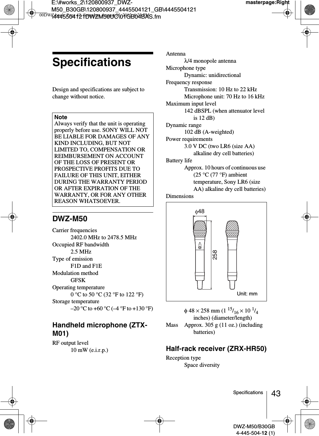 E:\#works_2\120800937_DWZ-M50_B30GB\120800937_4445504121_GB\4445504121\4445504121DWZM50UC\01GB04BAS.fmmasterpage:RightDWZ-M50/B30GB4-445-504-12 (1)43SpecificationsSpecificationsDesign and specifications are subject to change without notice.DWZ-M50Carrier frequencies2402.0 MHz to 2478.5 MHzOccupied RF bandwidth2.5 MHzType of emissionF1D and F1EModulation methodGFSKOperating temperature0 °C to 50 °C (32 °F to 122 °F)Storage temperature–20 °C to +60 °C (–4 °F to +130 °F)Handheld microphone (ZTX-M01)RF output level10 mW (e.i.r.p.)Antennaλ/4 monopole antennaMicrophone typeDynamic: unidirectionalFrequency responseTransmission: 10 Hz to 22 kHzMicrophone unit: 70 Hz to 16 kHzMaximum input level142 dBSPL (when attenuator level is 12 dB)Dynamic range102 dB (A-weighted)Power requirements3.0 V DC (two LR6 (size AA) alkaline dry cell batteries)Battery lifeApprox. 10 hours of continuous use (25 °C (77 °F) ambient temperature, Sony LR6 (size AA) alkaline dry cell batteries)Dimensionsφ 48 × 258 mm (1 15/16 × 10 1/4 inches) (diameter/length)Mass Approx. 305 g (11 oz.) (including batteries)Half-rack receiver (ZRX-HR50)Reception typeSpace diversityNoteAlways verify that the unit is operating properly before use. SONY WILL NOT BE LIABLE FOR DAMAGES OF ANY KIND INCLUDING, BUT NOT LIMITED TO, COMPENSATION OR REIMBURSEMENT ON ACCOUNT OF THE LOSS OF PRESENT OR PROSPECTIVE PROFITS DUE TO FAILURE OF THIS UNIT, EITHER DURING THE WARRANTY PERIOD OR AFTER EXPIRATION OF THE WARRANTY, OR FOR ANY OTHER REASON WHATSOEVER.25848Unit: mm00DWZ.book  Page 43  Saturday, August 25, 2012  6:23 PM