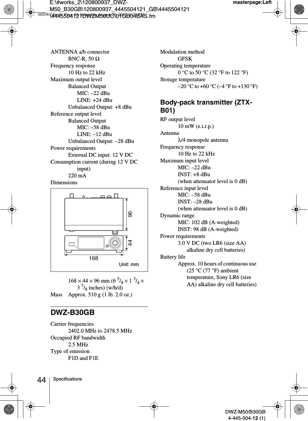 E:\#works_2\120800937_DWZ-M50_B30GB\120800937_4445504121_GB\4445504121\4445504121DWZM50UC\01GB04BAS.fmmasterpage:LeftDWZ-M50/B30GB4-445-504-12 (1)44 SpecificationsANTENNA a/b connectorBNC-R, 50 ΩFrequency response10 Hz to 22 kHzMaximum output levelBalanced OutputMIC: –22 dBuLINE: +24 dBuUnbalanced Output: +8 dBuReference output levelBalanced OutputMIC: –58 dBuLINE: –12 dBuUnbalanced Output: –28 dBuPower requirementsExternal DC input: 12 V DCConsumption current (during 12 V DC input)220 mADimensions168 × 44 × 96 mm (6 5/8 × 1 3/4 × 37/8 inches) (w/h/d)Mass Approx. 510 g (1 lb. 2.0 oz.)DWZ-B30GBCarrier frequencies2402.0 MHz to 2478.5 MHzOccupied RF bandwidth2.5 MHzType of emissionF1D and F1EModulation methodGFSKOperating temperature0 °C to 50 °C (32 °F to 122 °F)Storage temperature–20 °C to +60 °C (–4 °F to +130 °F)Body-pack transmitter (ZTX-B01)RF output level10 mW (e.i.r.p.)Antennaλ/4 monopole antennaFrequency response10 Hz to 22 kHzMaximum input levelMIC: –22 dBuINST: +8 dBu(when attenuator level is 0 dB)Reference input levelMIC: –58 dBuINST: –28 dBu(when attenuator level is 0 dB)Dynamic rangeMIC: 102 dB (A-weighted)INST: 98 dB (A-weighted)Power requirements3.0 V DC (two LR6 (size AA) alkaline dry cell batteries)Battery lifeApprox. 10 hours of continuous use (25 °C (77 °F) ambient temperature, Sony LR6 (size AA) alkaline dry cell batteries)9644168Unit: mm00DWZ.book  Page 44  Saturday, August 25, 2012  6:23 PM