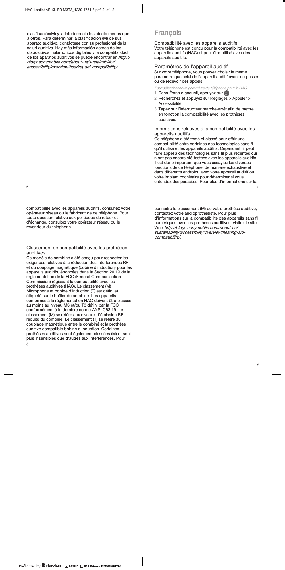 Fran&ccedil;aisCompatibilit&eacute; avec les appareils auditifsVotre t&eacute;l&eacute;phone est con&ccedil;u pour la compatibilit&eacute; avec lesappareils auditifs (HAC) et peut &ecirc;tre utilis&eacute; avec desappareils auditifs.Param&egrave;tres de l'appareil auditifSur votre t&eacute;l&eacute;phone, vous pouvez choisir le m&ecirc;meparam&egrave;tre que celui de l'appareil auditif avant de passerou de recevoir des appels.Pour s&eacute;lectionner un param&egrave;tre de t&eacute;l&eacute;phone pour la HAC1Dans &Eacute;cran d&rsquo;accueil, appuyez sur  .2Recherchez et appuyez sur R&eacute;glages > Appeler >Accessibilit&eacute;.3Tapez sur l&rsquo;interrupteur marche-arr&ecirc;t afin de mettreen fonction la compatibilit&eacute; avec les proth&egrave;sesauditives.Informations relatives &agrave; la compatibilit&eacute; avec lesappareils auditifsCe t&eacute;l&eacute;phone a &eacute;t&eacute; test&eacute; et class&eacute; pour offrir unecompatibilit&eacute; entre certaines des technologies sans filqu'il utilise et les appareils auditifs. Cependant, il peutfaire appel &agrave; des technologies sans fil plus r&eacute;centes quin'ont pas encore &eacute;t&eacute; test&eacute;es avec les appareils auditifs.Il est donc important que vous essayiez les diversesfonctions de ce t&eacute;l&eacute;phone, de mani&egrave;re exhaustive etdans diff&eacute;rents endroits, avec votre appareil auditif ouvotre implant cochl&eacute;aire pour d&eacute;terminer si vousentendez des parasites. Pour plus d'informations sur laconna&icirc;tre le classement (M) de votre proth&egrave;se auditive,contactez votre audioproth&eacute;siste. Pour plusd&rsquo;informations sur la compatibilit&eacute; des appareils sans filnum&eacute;riques avec les proth&egrave;ses auditives, visitez le siteWeb http://blogs.sonymobile.com/about-us/sustainability/accessibility/overview/hearing-aid-compatibility/.7clasificaci&oacute;n(M) y la interferencia los afecta menos quea otros. Para determinar la clasificaci&oacute;n (M) de susaparato auditivo, cont&aacute;ctese con su profesional de lasalud auditiva. Hay m&aacute;s informaci&oacute;n acerca de losdispositivos inal&aacute;mbricos digitales y la compatibilidadde los aparatos auditivos se puede encontrar en http://blogs.sonymobile.com/about-us/sustainability/accessibility/overview/hearing-aid-compatibility/.6compatibilit&eacute; avec les appareils auditifs, consultez votreop&eacute;rateur r&eacute;seau ou le fabricant de ce t&eacute;l&eacute;phone. Pourtoute question relative aux politiques de retour etd'&eacute;change, consultez votre op&eacute;rateur r&eacute;seau ou lerevendeur du t&eacute;l&eacute;phone.Classement de compatibilit&eacute; avec les proth&egrave;ses auditivesCe mod&egrave;le de combin&eacute; a &eacute;t&eacute; con&ccedil;u pour respecter lesexigences relatives &agrave; la r&eacute;duction des interf&eacute;rences RFet du couplage magn&eacute;tique (bobine d'induction) pourles appareils auditifs, &eacute;nonc&eacute;es dans la Section 20.19de la r&eacute;glementation de la FCC (Federal CommunicationCommission) r&eacute;gissant la compatibilit&eacute; avec lesproth&egrave;ses auditives (HAC). Le classement (M)Microphone et bobine d'induction (T) est d&eacute;fini et&eacute;tiquet&eacute; sur le bo&icirc;tier du combin&eacute;. Les appareilsconformes &agrave; la r&eacute;glementation HAC doivent &ecirc;treclass&eacute;s au moins au niveau M3 et/ou T3 d&eacute;fini par laFCC conform&eacute;ment &agrave; la derni&egrave;re norme ANSI C63.19.Le classement (M) se r&eacute;f&egrave;re aux niveaux d'&eacute;mission RFr&eacute;duits du combin&eacute;. Le classement (T) se r&eacute;f&egrave;re aucouplage magn&eacute;tique entre le combin&eacute; et la proth&egrave;seauditive compatible bobine d'induction. Certainesproth&egrave;ses auditives sont &eacute;galement class&eacute;es (M) et sontplus insensibles que d'autres aux interf&eacute;rences. Pour89March 9, 2016  11:07:09March 10, 2016  09:30:44HAC-Leaflet AE-XL-FR M3T3_1239-4751.8.pdf  2  of   2