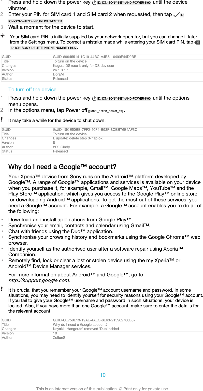 1Press and hold down the power key  ID: ICN-SONY-KEY-AND-POWER-K90  until the devicevibrates.2Enter your PIN for SIM card 1 and SIM card 2 when requested, then tap  ID:ICN-SONY-TEXT-INPUT-LIGHT-ENTER .3Wait a moment for the device to start.Your SIM card PIN is initially supplied by your network operator, but you can change it laterfrom the Settings menu. To correct a mistake made while entering your SIM card PIN, tap ID: ICN-SONY-DELETE-PHONE-NUMBER-BLK .GUID GUID-69945514-1C19-44BC-A4B6-16499F44D9BBTitle To turn on the deviceChanges Kagura DS (use it only for DS devices)Version 26.1.3.1.1Author DoraMStatus ReleasedTo turn off the device1Press and hold down the power key  ID: ICN-SONY-KEY-AND-POWER-K90  until the optionsmenu opens.2In the options menu, tap Power off [global_action_power_off] .It may take a while for the device to shut down.GUID GUID-18CE50BE-7FF2-40F4-B93F-8CBB76E4AF3CTitle To turn off the deviceChanges L update: delete step 3-'tap ok'.Version 8Author zzXuCindyStatus ReleasedWhy do I need a Google&trade; account?Your Xperia&trade; device from Sony runs on the Android&trade; platform developed byGoogle&trade;. A range of Google&trade; applications and services is available on your devicewhen you purchase it, for example, Gmail&trade;, Google Maps&trade;, YouTube&trade; and thePlay Store&trade; application, which gives you access to the Google Play&trade; online storefor downloading Android&trade; applications. To get the most out of these services, youneed a Google&trade; account. For example, a Google&trade; account enables you to do all ofthe following:&bull;Download and install applications from Google Play&trade;.&bull;Synchronise your email, contacts and calendar using Gmail&trade;.&bull;Chat with friends using the Duo&trade; application.&bull;Synchronise your browsing history and bookmarks using the Google Chrome&trade; webbrowser.&bull;Identify yourself as the authorised user after a software repair using Xperia&trade;Companion.&bull;Remotely ﬁnd, lock or clear a lost or stolen device using the my Xperia&trade; orAndroid&trade; Device Manager services.For more information about Android&trade; and Google&trade;, go tohttp://support.google.com.It is crucial that you remember your Google&trade; account username and password. In somesituations, you may need to identify yourself for security reasons using your Google&trade; account.If you fail to give your Google&trade; username and password in such situations, your device islocked. Also, if you have more than one Google&trade; account, make sure to enter the details forthe relevant account.GUID GUID-CE759E13-19AE-4AEC-8E63-215962700E87Title Why do I need a Google account?Changes Keyaki: 'Hangouts' removed 'Duo' addedVersion 10Author ZoltanS10This is an internet version of this publication. &copy; Print only for private use.