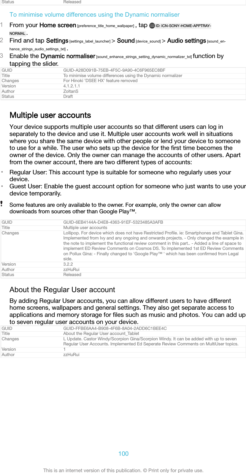 Status ReleasedTo minimise volume differences using the Dynamic normaliser1From your Home screen [preference_title_home_wallpaper] , tap  ID: ICN-SONY-HOME-APPTRAY-NORMAL .2Find and tap Settings [settings_label_launcher] > Sound [device_sound] > Audio settings [sound_en-hance_strings_audio_settings_txt] .3Enable the Dynamic normaliser [sound_enhance_strings_setting_dynamic_normalizer_txt] function bytapping the slider.GUID GUID-A28D091B-75EB-4F5C-9A90-4C6F965EC8BFTitle To minimise volume differences using the Dynamic normalizerChanges For Hinoki 'DSEE HX' feature removedVersion 4.1.2.1.1Author ZoltanSStatus DraftMultiple user accountsYour device supports multiple user accounts so that different users can log inseparately to the device and use it. Multiple user accounts work well in situationswhere you share the same device with other people or lend your device to someoneto use for a while. The user who sets up the device for the ﬁrst time becomes theowner of the device. Only the owner can manage the accounts of other users. Apartfrom the owner account, there are two different types of accounts:&bull;Regular User: This account type is suitable for someone who regularly uses yourdevice.&bull;Guest User: Enable the guest account option for someone who just wants to use yourdevice temporarily.Some features are only available to the owner. For example, only the owner can allowdownloads from sources other than Google Play&trade;.GUID GUID-6EB4144A-D4E8-4363-91EF-5323485A3AFBTitle Multiple user accountsChanges Lollipop. For device which does not have Restricted Proﬁle. ie: Smartphones and Tablet Gina.Implemented from Ivy and any ongoing and onwards projects. - Only changed the example inthe note to implement the functional review comment in this part.. - Added a line of space toimplement ED Review Comments on Cosmos DS. To implemented 1st ED Review Commentson Pollux Gina: - Finally changed to 'Google Play&trade; ' which has been conﬁrmed from Legalside.Version 3.2.2Author zzHuRuiStatus ReleasedAbout the Regular User accountBy adding Regular User accounts, you can allow different users to have differenthome screens, wallpapers and general settings. They also get separate access toapplications and memory storage for ﬁles such as music and photos. You can add upto seven regular user accounts on your device.GUID GUID-FFBE6AA4-B908-4F6B-8A04-2ADD6C1BEE4CTitle About the Regular User account_TabletChanges L Update. Castor Windy/Scorpion Gina/Scorpion Windy. It can be added with up to sevenRegular User Accounts. Implemented Ed Seperate Review Comments on MultiUser topics.Version 1Author zzHuRui100This is an internet version of this publication. &copy; Print only for private use.