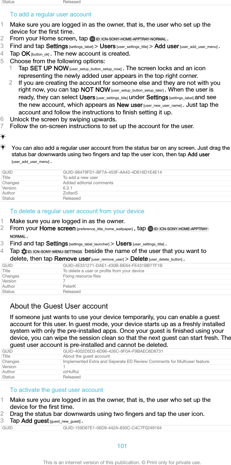 Status ReleasedTo add a regular user account1Make sure you are logged in as the owner, that is, the user who set up thedevice for the ﬁrst time.2From your Home screen, tap  ID: ICN-SONY-HOME-APPTRAY-NORMAL .3Find and tap Settings [settings_label] > Users [user_settings_title] > Add user [user_add_user_menu] .4Tap OK [button_ok] . The new account is created.5Choose from the following options:1Tap SET UP NOW [user_setup_button_setup_now] . The screen locks and an iconrepresenting the newly added user appears in the top right corner.2If you are creating the account for someone else and they are not with youright now, you can tap NOT NOW [user_setup_button_setup_later] . When the user isready, they can select Users [user_settings_title] under Settings [settings_label] and seethe new account, which appears as New user [user_new_user_name] . Just tap theaccount and follow the instructions to ﬁnish setting it up.6Unlock the screen by swiping upwards.7Follow the on-screen instructions to set up the account for the user.You can also add a regular user account from the status bar on any screen. Just drag thestatus bar downwards using two ﬁngers and tap the user icon, then tap Add user[user_add_user_menu] .GUID GUID-98479FD1-BF7A-453F-AA42-4D616D1E4E14Title To add a new userChanges Added editorial commentsVersion 6.3.1Author ZoltanSStatus ReleasedTo delete a regular user account from your device1Make sure you are logged in as the owner.2From your Home screen [preference_title_home_wallpaper] , tap  ID: ICN-SONY-HOME-APPTRAY-NORMAL .3Find and tap Settings [settings_label_launcher] > Users [user_settings_title] .4Tap  ID: ICN-SONY-MENU-SETTINGS  beside the name of the user that you want todelete, then tap Remove user [user_remove_user] > Delete [user_delete_button] .GUID GUID-4E331271-DAE1-430B-BE64-FE431BB77F1BTitle To delete a user or proﬁle from your deviceChanges Fixing resource ﬁlesVersion 7Author PeterKStatus ReleasedAbout the Guest User accountIf someone just wants to use your device temporarily, you can enable a guestaccount for this user. In guest mode, your device starts up as a freshly installedsystem with only the pre-installed apps. Once your guest is ﬁnished using yourdevice, you can wipe the session clean so that the next guest can start fresh. Theguest user account is pre-installed and cannot be deleted.GUID GUID-4002D5D3-6D96-426C-9F0A-F9BAEC6D8731Title About the guest accountChanges Implemented Extra and Seperate ED Review Comments for Multiuser feature.Version 1Author zzHuRuiStatus ReleasedTo activate the guest user account1Make sure you are logged in as the owner, that is, the user who set up thedevice for the ﬁrst time.2Drag the status bar downwards using two ﬁngers and tap the user icon.3Tap Add guest [guest_new_guest] .GUID GUID-159D67E1-06D9-442A-830C-C4C7F0249164101This is an internet version of this publication. &copy; Print only for private use.