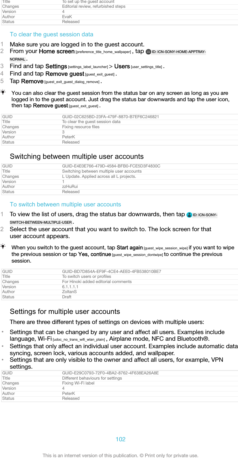 Title To set up the guest accountChanges Editorial review, refurbished stepsVersion 4Author EvaKStatus ReleasedTo clear the guest session data1Make sure you are logged in to the guest account.2From your Home screen [preference_title_home_wallpaper] , tap  ID: ICN-SONY-HOME-APPTRAY-NORMAL .3Find and tap Settings [settings_label_launcher] > Users [user_settings_title] .4Find and tap Remove guest [guest_exit_guest] .5Tap Remove [guest_exit_guest_dialog_remove] .You can also clear the guest session from the status bar on any screen as long as you arelogged in to the guest account. Just drag the status bar downwards and tap the user icon,then tap Remove guest [guest_exit_guest] .GUID GUID-02C625BD-23FA-479F-8870-B7EF6C246821Title To clear the guest session dataChanges Fixing resource ﬁlesVersion 3Author PeterKStatus ReleasedSwitching between multiple user accountsGUID GUID-E4E0E766-479D-4584-BFB0-FCE5D3F4830CTitle Switching between multiple user accountsChanges L Update. Applied across all L projects.Version 1Author zzHuRuiStatus ReleasedTo switch between multiple user accounts1To view the list of users, drag the status bar downwards, then tap  ID: ICN-SONY-SWITCH-BETWEEN-MULTIPLE-USER .2Select the user account that you want to switch to. The lock screen for thatuser account appears.When you switch to the guest account, tap Start again [guest_wipe_session_wipe] if you want to wipethe previous session or tap Yes, continue [guest_wipe_session_dontwipe] to continue the previoussession.GUID GUID-BD7D854A-EF9F-4CE4-AEE0-4FB538010BE7Title To switch users or proﬁlesChanges For Hinoki added editorial commentsVersion 6.1.1.1.1Author ZoltanSStatus DraftSettings for multiple user accountsThere are three different types of settings on devices with multiple users:&bull;Settings that can be changed by any user and affect all users. Examples includelanguage, Wi-Fi [udoc_no_trans_wifi_wlan_plain] , Airplane mode, NFC and Bluetooth&reg;.&bull;Settings that only affect an individual user account. Examples include automatic datasyncing, screen lock, various accounts added, and wallpaper.&bull;Settings that are only visible to the owner and affect all users, for example, VPNsettings.GUID GUID-E29C0793-72F0-4BA2-8762-4F638EA26A8ETitle Different behaviours for settingsChanges Fixing Wi-Fi labelVersion 4Author PeterKStatus Released102This is an internet version of this publication. &copy; Print only for private use.