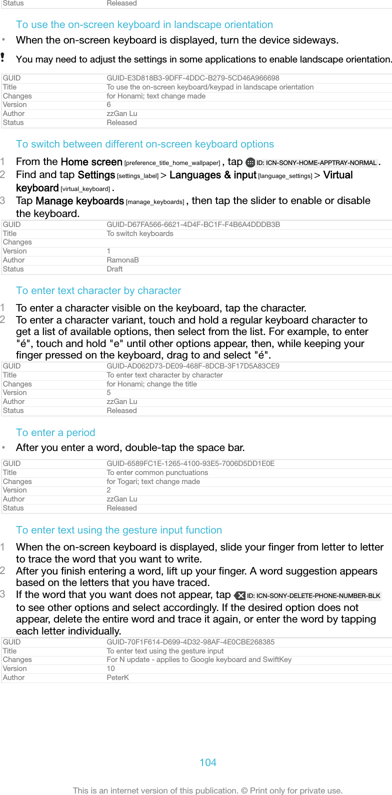 Status ReleasedTo use the on-screen keyboard in landscape orientation&bull;When the on-screen keyboard is displayed, turn the device sideways.You may need to adjust the settings in some applications to enable landscape orientation.GUID GUID-E3D818B3-9DFF-4DDC-B279-5CD46A966698Title To use the on-screen keyboard/keypad in landscape orientationChanges for Honami; text change madeVersion 6Author zzGan LuStatus ReleasedTo switch between different on-screen keyboard options1From the Home screen [preference_title_home_wallpaper] , tap  ID: ICN-SONY-HOME-APPTRAY-NORMAL .2Find and tap Settings [settings_label] > Languages &amp; input [language_settings] > Virtualkeyboard [virtual_keyboard] .3Tap Manage keyboards [manage_keyboards] , then tap the slider to enable or disablethe keyboard.GUID GUID-D67FA566-6621-4D4F-BC1F-F4B6A4DDDB3BTitle To switch keyboardsChangesVersion 1Author RamonaBStatus DraftTo enter text character by character1To enter a character visible on the keyboard, tap the character.2To enter a character variant, touch and hold a regular keyboard character toget a list of available options, then select from the list. For example, to enter"&eacute;", touch and hold "e" until other options appear, then, while keeping yourﬁnger pressed on the keyboard, drag to and select "&eacute;".GUID GUID-AD062D73-DE09-468F-8DCB-3F17D5A83CE9Title To enter text character by characterChanges for Honami; change the titleVersion 5Author zzGan LuStatus ReleasedTo enter a period&bull;After you enter a word, double-tap the space bar.GUID GUID-6589FC1E-1265-4100-93E5-7006D5DD1E0ETitle To enter common punctuationsChanges for Togari; text change madeVersion 2Author zzGan LuStatus ReleasedTo enter text using the gesture input function1When the on-screen keyboard is displayed, slide your ﬁnger from letter to letterto trace the word that you want to write.2After you ﬁnish entering a word, lift up your ﬁnger. A word suggestion appearsbased on the letters that you have traced.3If the word that you want does not appear, tap  ID: ICN-SONY-DELETE-PHONE-NUMBER-BLKto see other options and select accordingly. If the desired option does notappear, delete the entire word and trace it again, or enter the word by tappingeach letter individually.GUID GUID-70F1F614-D699-4D32-98AF-4E0CBE268385Title To enter text using the gesture inputChanges For N update - applies to Google keyboard and SwiftKeyVersion 10Author PeterK104This is an internet version of this publication. &copy; Print only for private use.
